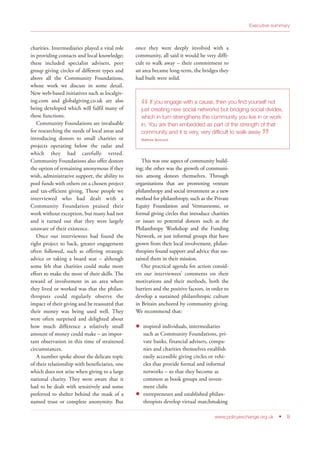 charities. Intermediaries played a vital role
in providing contacts and local knowledge;
these included specialist advisers, peer
group giving circles of different types and
above all the Community Foundations,
whose work we discuss in some detail.
New web-based initiatives such as localgiv-
ing.com and globalgiving.co.uk are also
being developed which will fulfil many of
these functions.
Community Foundations are invaluable
for researching the needs of local areas and
introducing donors to small charities or
projects operating below the radar and
which they had carefully vetted.
Community Foundations also offer donors
the option of remaining anonymous if they
wish, administrative support, the ability to
pool funds with others on a chosen project
and tax-efficient giving. Those people we
interviewed who had dealt with a
Community Foundation praised their
work without exception, but many had not
and it turned out that they were largely
unaware of their existence.
Once our interviewees had found the
right project to back, greater engagement
often followed, such as offering strategic
advice or taking a board seat – although
some felt that charities could make more
effort to make the most of their skills. The
reward of involvement in an area where
they lived or worked was that the philan-
thropists could regularly observe the
impact of their giving and be reassured that
their money was being used well. They
were often surprised and delighted about
how much difference a relatively small
amount of money could make – an impor-
tant observation in this time of straitened
circumstances.
A number spoke about the delicate topic
of their relationship with beneficiaries, one
which does not arise when giving to a large
national charity. They were aware that it
had to be dealt with sensitively and some
preferred to shelter behind the mask of a
named trust or complete anonymity. But
once they were deeply involved with a
community, all said it would be very diffi-
cult to walk away – their commitment to
an area became long-term, the bridges they
had built were solid.
This was one aspect of community build-
ing; the other was the growth of communi-
ties among donors themselves. Through
organisations that are promoting venture
philanthropy and social investment as a new
method for philanthropy, such as the Private
Equity Foundation and Venturesome, or
formal giving circles that introduce charities
or issues to potential donors such as the
Philanthropy Workshop and the Funding
Network, or just informal groups that have
grown from their local involvement, philan-
thropists found support and advice that sus-
tained them in their mission.
Our practical agenda for action consid-
ers our interviewees’ comments on their
motivations and their methods, both the
barriers and the positive factors, in order to
develop a sustained philanthropic culture
in Britain anchored by community giving.
We recommend that:
inspired individuals, intermediaries
such as Community Foundations, pri-
vate banks, financial advisers, compa-
nies and charities themselves establish
easily accessible giving circles or vehi-
cles that provide formal and informal
networks – so that they become as
common as book groups and invest-
ment clubs
entrepreneurs and established philan-
thropists develop virtual matchmaking
Executive summary
www.policyexchange.org.uk • 9
“If you engage with a cause, then you find yourself not
just creating new social networks but bridging social divides,
which in turn strengthens the community you live in or work
in. You are then embedded as part of the strength of that
community and it is very, very difficult to walk away
”Matthew Bowcock
 