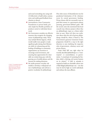 and social networking sites using web
2.0 effectively to build online commu-
nities and enable good feedback from
charities to donors
intermediaries, from Community
Foundations to private banks, pro-
vide simple but flexible portfolios of
products suited to individual donor
needs
the Government considers tax effective
measures that recognize the changing
nature of philanthropy today. These
may include lifetime legacies, which
would enable more people to make
significant gifts during their lifetime;
tax reliefs on volunteering and the
lending of buildings to community
organizations; tax incentives to
encourage social investment, and
ensuring that opportunities for chari-
table tax reclaim keep pace with the
growing use of mobile phones and the
internet for making donations
the media promote everyday role
models to develop a widespread cul-
ture of philanthropy and cultivate a
positive vocabulary for philanthropy
One other source of dissatisfaction was the
paradoxical domination of the voluntary
sector by central government funding.
Private donors did not necessarily want to
pool their money in a government scheme
pursuing government-defined goals. Off
the record, some also mentioned that local
councils may obstruct projects where they
see philanthropic input as a threat rather
than an asset. Above all, there was confu-
sion about what the role of private philan-
thropy should be, where it fitted in. The
Government’s generous Grassroots Grants
programme should be a step in the right
direction to start clarifying the respective
roles of government, voluntary sector and
private donors.
Frank Field MP was right when he
recently described philanthropy as a “coun-
terpoise”, or counterbalance, to govern-
ments, “a crucial part of sustaining the free-
dom which a thriving civil society bestows
on its citizens”.4
A shift in attitudes is
required to build our charitable culture into
a fully-fledged philanthropic one – one that
must be led by high net worth individuals
and embrace the mass affluent.
Building bridges
10
4 Field, F, “Acceptable behaviour
contracts for the super-rich”,
Allen Lane lecture, February
2008, www.allenlane.org.uk
/2008.htm
 