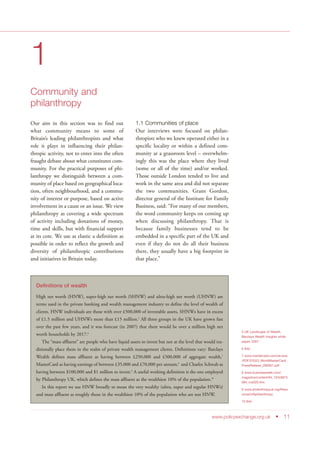 www.policyexchange.org.uk • 11
1
Community and
philanthropy
Our aim in this section was to find out
what community means to some of
Britain’s leading philanthropists and what
role it plays in influencing their philan-
thropic activity, not to enter into the often
fraught debate about what constitutes com-
munity. For the practical purposes of phi-
lanthropy we distinguish between a com-
munity of place based on geographical loca-
tion, often neighbourhood, and a commu-
nity of interest or purpose, based on active
involvement in a cause or an issue. We view
philanthropy as covering a wide spectrum
of activity including donations of money,
time and skills, but with financial support
at its core. We use as elastic a definition as
possible in order to reflect the growth and
diversity of philanthropic contributions
and initiatives in Britain today.
1.1 Communities of place
Our interviews were focused on philan-
thropists who we knew operated either in a
specific locality or within a defined com-
munity at a grassroots level – overwhelm-
ingly this was the place where they lived
(some or all of the time) and/or worked.
Those outside London tended to live and
work in the same area and did not separate
the two communities. Grant Gordon,
director general of the Institute for Family
Business, said: “For many of our members,
the word community keeps on coming up
when discussing philanthropy. That is
because family businesses tend to be
embedded in a specific part of the UK and
even if they do not do all their business
there, they usually have a big footprint in
that place.”
5 UK Landscape of Wealth,
Barclays Wealth Insights white
paper, 2007
6 Ibid
7 www.mastercard.com/uk/wce
/PDF/23323_WorldMasterCard_
PressRelease_280907.pdf
8 www.businessweek.com/
magazine/content/04_10/b3873
084_mz020.htm
9 www.philanthropyuk.org/Reso
urces/USphilanthropy
10 Ibid
Definitions of wealth
High net worth (HNW), super-high net worth (SHNW) and ultra-high net worth (UHNW) are
terms used in the private banking and wealth management industry to define the level of wealth of
clients. HNW individuals are those with over £500,000 of investable assets, SHNWs have in excess
of £1.5 million and UHNWs more than £15 million.5
All three groups in the UK have grown fast
over the past few years, and it was forecast (in 2007) that there would be over a million high net
worth households by 2017.6
The “mass affluent” are people who have liquid assets to invest but not at the level that would tra-
ditionally place them in the realm of private wealth management clients. Definitions vary: Barclays
Wealth defines mass affluent as having between £250,000 and £500,000 of aggregate wealth,7
MasterCard as having earnings of between £35,000 and £70,000 per annum,8
and Charles Schwab as
having between $100,000 and $1 million to invest.9
A useful working definition is the one employed
by Philanthropy UK, which defines the mass affluent as the wealthiest 10% of the population.10
In this report we use HNW broadly to mean the very wealthy (ultra, super and regular HNWs)
and mass affluent as roughly those in the wealthiest 10% of the population who are not HNW.
 
