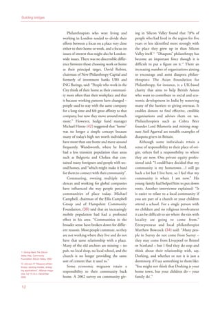 Philanthropists who were living and
working in London tended to divide their
efforts between a focus on a place very close
either to their home or work, and a focus on
issues of interest that might also be London-
wide issues. There was no discernible differ-
ence between those choosing work or home
as their principal target. David Robins,
chairman of New Philanthropy Capital and
formerly of investment banks UBS and
ING Barings, said: “People who work in the
City think of their home as their communi-
ty more often than their workplace and that
is because working patterns have changed –
people used to stay with the same company
for a long time and felt great affinity to that
company, but now they move around much
more.” However, hedge fund manager
Michael Hintze (42) suggested that “home”
was no longer a simple concept because
many of today’s high net worth individuals
have more than one home and move around
frequently. Wandsworth, where he lived,
had a less transient population than areas
such as Belgravia and Chelsea that con-
tained many foreigners and people with sec-
ond homes, and “which might make it hard
for them to connect with their community”.
Commuting, owning multiple resi-
dences and working for global companies
have influenced the way people perceive
communities of place today. Michael
Campbell, chairman of the Ellis Campbell
Group and of Hampshire Community
Foundation, (36) said that an increasingly
mobile population had had a profound
effect in his area: “Communities in the
broader sense have broken down for differ-
ent reasons. Most people commute, so they
are not working where they live and do not
have that same relationship with a place.
Many of the old anchors are missing – no
pub, no local shop, no local school, and the
church is no longer providing the same
sort of cement that it used to.”
Some economic migrants retain a
responsibility to their community back
home. A 2002 survey on community giv-
ing in Silicon Valley found that 78% of
people who had lived in the region for five
years or less identified more strongly with
the place they grew up in than Silicon
Valley itself.11
“Diaspora” philanthropy has
become an important force though it is
difficult to put a figure on it.12
There an
increasing number of organizations aiming
to encourage and assist diaspora philan-
thropists: The Asian Foundation for
Philanthropy, for instance, is a UK-based
charity that aims to help British Asians
who want to contribute to social and eco-
nomic development in India by removing
many of the barriers to giving overseas. It
enables donors to find effective, credible
organisations and advises them on tax.
Philanthropists such as Cobra Beer
founder Lord Bilamoria and mining mag-
nate Anil Agarwal are notable examples of
diaspora givers in Britain.
Although some individuals retain a
sense of responsibility to their place of ori-
gin, others feel a responsibility to where
they are now. One private equity profes-
sional said: “I could have decided that my
community is my hometown…I still go
back a lot but I live here, so I feel that my
community is where I am now.” His
young family had helped him to put down
roots. Another interviewee explained: “It
is easier to relate to a local community if
you are part of a church or your children
attend a school. For a single person with
no children and no religious involvement
it can be difficult to see where the ties with
locality are going to come from.”
Entrepreneur and local philanthropist
Matthew Bowcock (34) said: “Many peo-
ple in Surrey do not come from Surrey –
they may come from Liverpool or Bristol
or Scotland – but I find they do stop and
think about their relationship with, say,
Dorking, and whether or not it is just a
dormitory, if I say something to them like:
‘You might not think that Dorking is your
home town, but your children do – your
family do’.”
Building bridges
12
11 Giving Back The Silicon
Valley Way, Community
Foundation Silicon Valley, 2002
12 Johnson P, “Diaspora philan-
thropy: existing models, emerg-
ing applications”, Alliance maga-
zine, vol 10 no 4, December
2005
 