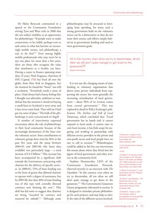 www.policyexchange.org.uk • 13
Community and philanthropy
Dr Helen Bowcock commented in a
speech to the Community Foundation
serving Tyne and Wear early in 2008 that
she saw today’s mobility as an opportunity
for philanthropy: “If people want to make
connections, to be visible, perhaps even to
seek status in what has become an increas-
ingly mobile society, isn’t philanthropy a
way to do that?”13
Even among highly
mobile professionals who may never be in
any one place for more than a few years,
there are those who recognise the value
that attachment to a locality can have.
During a career in finance spanning more
than 25 years, Nick Ferguson, chairman of
SVG Capital, (16) has lived all over the
globe, from New York to Singapore, but
the moment he found his “home” was still
a revelation. “Everybody needs a sense of
place. I had always had a funny feeling that
I thought was adrenalin, ambition or wan-
derlust but the moment I closed on buying
a small farm in Scotland it went away and
it has never come back. That told me I had
got my sense of place.” The bulk of his phi-
lanthropy is now concentrated on Argyll.
A number of interviewees expressed
uncertainty about the role of philanthropy
in their local community because of the
increasingly domination of the State over
the voluntary sector. State contributions to
voluntary groups have risen by 36% in the
past five years and the jump between
2004-05 and 2005-06 (the latest data
available) was particularly large – a total
increase of £3.3 billion.14
This increase has
been accompanied by a significant shift
towards the Government contracting with
charities for the delivery of specific servic-
es. In 2000-01, 55% of State funding was
in the form of grants that allowed charities
to operate with a degree of autonomy, but
by 2005-06, less than 40% of state funding
was of this type with centrally directed
contracts now forming the core.15
This
shift has led some to suggest that charities
are being “muzzled by contract and
neutered by subsidy”.16
Although some
philanthropists may be attracted to lever-
aging State spending, for many such a
strong government hold on the voluntary
sector can be a disincentive as they do not
want their money and efforts simply bolt-
ed on to government funding and used to
meet government goals.
It is not just the changing nature of state
funding to voluntary organisations that
deters some private individuals from sup-
porting the sector, but more generally the
increasing centralisation of local govern-
ment – about 96% of its revenue comes
from central government.17
This was
explored in detail in Policy Exchange’s pub-
lication The Decline and Fall of Local
Democracy, which concluded that: “Local
government has its hands tied: it cannot
respond to local needs, it cannot raise its
own local income, it has little scope for tar-
geting and working in partnership with
efficient service providers in the private and
non-profit sector and local people have no
one to call to account.”18
Philanthropists
could be added to this list; our interviewees
felt unsure about where they fitted into the
jigsaw of local government and other serv-
ices at the community level.
Stephen Hammersley, CEO of the
Community Foundation Network,
observed recently in an interview with The
Guardian: “In this country, even when we
try to decentralise, all too often we still
don’t quite manage to get down to the
grassroots.”19
The Government’s Grassroots
Grants programme (discussed in section 2)
is designed to stimulate private philanthro-
py for such projects, and may help to clari-
fy the roles of the different sectors involved.
13 Bowcock H, speech to the
Community Foundation serving
Tyne & Wear and
Northumberland, 2008
14 UK Voluntary Sector Almanac
2006, NCVO
15 Ibid
16 Whelan R, Involuntary Action:
How Voluntary is the ‘Voluntary’
Sector?, IEA Health and Welfare
Unit, 1999 as reported in an arti-
cle by Frank Prochaska for the
Social Affairs Unit, March 2005
17 Wilson D and Game C, Local
Government in the UK, Palgrave
MacMillan, 2006
18 Travers T and Esposito L, The
Decline and Fall of Local
Democracy, A History of Local
Government Finance, Policy
Exchange, 2004
19 Brindle D, “Giving a Lead”
The Guardian, 2008, at
www.guardian.co.uk/society/200
8/apr/30/voluntarysector1
“In this country, even when we try to decentralise, all too
often we still don’t quite manage to get down to the
grassroots
”Stephen Hammersley
 