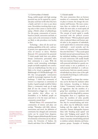 1.2 Communities of interest
Young, mobile people with high earnings
potential may not be inspired by a partic-
ular place until later in life when they have
a family and feel it is time to put down
roots. Nevertheless involving them in giv-
ing early in their careers is vital for devel-
oping a British culture of philanthropy.
For this group, communities of interest,
based on schools, universities and faith, or
causes, such as the environment or health,
are likely to take precedence over locality
at first.
Technology – above all, the social net-
working capabilities of the web – and trav-
el present new opportunities for commu-
nities of interest to thrive. Matthew
Bowcock (34) summarised the potential:
“I think people build their own philan-
thropic communities, particularly when
their community is a cause. With the
modern social networking technologies
people can build completely new commu-
nities out of philanthropy, but they are as
likely to be virtual as geographic.” Adele
Blakebrough of CAN/Breakthrough (45)
felt that non-geographic communities
would be increasingly important for phi-
lanthropy: “I think that community of
interest is as important as community of
locality. A good example would be Fathers
Direct, a community made up of single
dads all over the country. Or Amnesty
International as a bigger one – it is irrele-
vant whether their offices are in
Enniskillen or in Bedford, people are
attracted to it for the issues and form a
community around them.”
Michael Hintze (42) summarised how
communities of interest and place can
overlap: “Nowadays with killer telecom-
munications and travel, the definition of
community has changed and community
circles can be created from diasporas.
Things I support philanthropically because
of community connections are my old uni-
versity, the University of Sydney, the
church, and where I live in Wandsworth.”
1.3 Social capital
The more connections there are between
members of a community, whether based
on place or interest, the stronger the com-
munity itself becomes. The more connec-
tions there are within the network as a
whole, the more value, or social capital, all
its members get from being a part of it.
The concept of social capital is usually
associated with the political scientist
Robert Putnam: “Whereas physical capital
refers to physical objects and human capi-
tal refers to the properties of individuals,
social capital refers to connections among
individuals – social networks and the
norms of reciprocity and trustworthiness
that arise from them.”20
Thus social capital
has both internal and external features. For
the individual, building a strong network
of social connections will usually benefit
their own interests. Putnam points out: “A
well-connected individual in a poorly con-
nected society is not as productive as a
well-connected individual in a well-con-
nected society. And even a poorly-connect-
ed individual may derive some of the spill-
over benefits from living in a well-connect-
ed community.”21
But we should not forget that commu-
nity can be the basis for exclusion rather
than inclusion. According to Anthony
Cohen: “‘Community’ involves two relat-
ed suggestions: that the members of a
group have something in common with
each other; and the thing held in common
distinguishes them in a significant way
from the members of other possible
groups.”22
For some communities it is vital
that they be outward-looking and inclu-
sive, others may be deliberately inward-
looking and this might be their main
attraction. Putnam distinguishes between
those with “bonding social capital” and
those with “bridging social capital”. He
writes: “Some forms of social capital are, by
choice or necessity, inward looking and tend
to reinforce exclusive identities and homo-
geneous groups. Examples of bonding
Building bridges
14
20 Putnam R, Bowling Alone:
The Collapse and Revival of
American Community, Simon &
Schuster, 2000
21 Ibid
22 Cohen A, The Symbolic
Construction of Community,
Tavistock, 1985
 