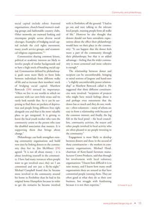 social capital include ethnic fraternal
organisations, church-based women’s read-
ing groups and fashionable country clubs.
Other networks are outward looking and
encompass people across diverse social
cleavages. Examples of bridging social cap-
ital include the civil rights movement,
many youth service groups, and ecumeni-
cal religious organisations.”23
Communities sharing common leisure,
political or academic interests are likely to
involve people of similar backgrounds and
to have a high stock of bonding social cap-
ital. Communities defined by philanthrop-
ic goals seem more likely to form links
between individuals from different walks
of life and so increase their members’ stock
of bridging social capital. Matthew
Bowcock (34) stressed its importance:
“Often we live in our worlds in which we
associate with our own little strata and we
rarely look outside that. So it can be sur-
prising to find there are pockets of depriva-
tion and people living different lives right
alongside you and that is the most valuable
place to get integrated. It is getting to
know the local youth worker who runs the
community centre or the person who runs
the disabled association that matters. It is
supporting them that brings about
change.”
Philanthropy can both strengthen exist-
ing community organisations and build
new ones by linking donors to the commu-
nity they live in. Jim McAllister (24)
agreed: “It is not all about money – it is
about involving yourself in the communi-
ty. I have had many instances when people
want to get involved once they see I am
committed and not just a fly-by-night.”
Michael Campbell found that he became
more involved in the community around
his home in Perthshire than he had in his
original home Hampshire because in order
to get the initiative he became involved
with in Perthshire off the ground: “I had to
go out and start talking to the relevant
local people, meeting people from all walks
of life.” However he also thought that
donors should not have unrealistic expec-
tations about the effect their philanthropy
would have on their place in the commu-
nity: “It can happen that the donor feels
more a part of the community through
their philanthropy, but that is an added
advantage – feeling that the wider commu-
nity is more cemented and more cohesive
is enough.”
The relationship between donor and
recipient can be uncomfortable, bringing
to mind notions of largesse and hand-outs
– “a slightly uncomfortable power relation-
ship” as Matthew Bowcock called it. He
suggested that three different constituen-
cies were involved: “recipients of projects
who might have mixed feelings about it
and perhaps even resentment that the
donor has so much and they do not; work-
ers – often volunteers – many of whom are
easy to form a relationship with because of
the common interest; and finally, the big
fish in the local pond – the local council-
lors, community activists, the mayor and
other people involved in local activity who
are often pleased to see people investing in
the community.”
Engagement is most likely to develop
between donors and those in the second of
these constituencies – the workers in com-
munity organisations. Michael Head,
chairman of Kent-based furniture manu-
facturer Crown Products, said that through
his involvement with local voluntary
organisations: “I learnt how difficult it is to
raise money, and I learnt how many small
organisations there are around us that have
committed people running them. They are
often good at what they do as their core
business, but struggle with fundraising
because it is not their expertise.”
www.policyexchange.org.uk • 15
Community and philanthropy
23 Putnam R, op cit
 