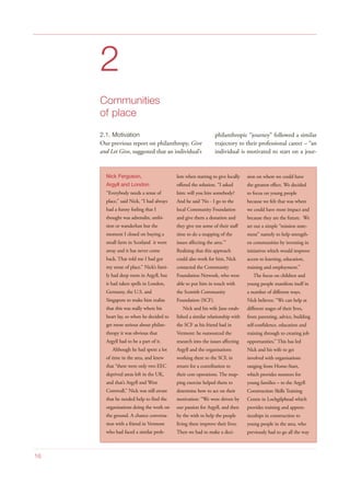 2
Communities
of place
2.1. Motivation
Our previous report on philanthropy, Give
and Let Give, suggested that an individual’s
philanthropic “journey” followed a similar
trajectory to their professional career – “an
individual is motivated to start on a jour-
16
Nick Ferguson,
Argyll and London
“Everybody needs a sense of
place,” said Nick, “I had always
had a funny feeling that I
thought was adrenalin, ambi-
tion or wanderlust but the
moment I closed on buying a
small farm in Scotland it went
away and it has never come
back. That told me I had got
my sense of place.” Nick’s fami-
ly had deep roots in Argyll, but
it had taken spells in London,
Germany, the U.S. and
Singapore to make him realise
that this was really where his
heart lay, so when he decided to
get more serious about philan-
thropy it was obvious that
Argyll had to be a part of it.
Although he had spent a lot
of time in the area, and knew
that “there were only two EEC
deprived areas left in the UK,
and that’s Argyll and West
Cornwall,” Nick was still aware
that he needed help to find the
organisations doing the work on
the ground. A chance conversa-
tion with a friend in Vermont
who had faced a similar prob-
lem when starting to give locally
offered the solution. “I asked
him: will you hire somebody?
And he said ‘No - I go to the
local Community Foundation
and give them a donation and
they give me some of their staff
time to do a mapping of the
issues affecting the area.’”
Realising that this approach
could also work for him, Nick
contacted the Community
Foundation Network, who were
able to put him in touch with
the Scottish Community
Foundation (SCF).
Nick and his wife Jane estab-
lished a similar relationship with
the SCF as his friend had in
Vermont: he outsourced the
research into the issues affecting
Argyll and the organisations
working there to the SCF, in
return for a contribution to
their core operations. The map-
ping exercise helped them to
determine how to act on their
motivation: “We were driven by
our passion for Argyll, and then
by the wish to help the people
living there improve their lives.
Then we had to make a deci-
sion on where we could have
the greatest effect. We decided
to focus on young people
because we felt that was where
we could have most impact and
because they are the future. We
set out a simple “mission state-
ment” namely to help strength-
en communities by investing in
initiatives which would improve
access to learning, education,
training and employment.”
The focus on children and
young people manifests itself in
a number of different ways.
Nick believes: “We can help at
different stages of their lives,
from parenting, advice, building
self-confidence, education and
training through to creating job
opportunities.” This has led
Nick and his wife to get
involved with organisations
ranging from Home-Start,
which provides mentors for
young families – to the Argyll
Construction Skills Training
Centre in Lochgilphead which
provides training and appren-
ticeships in construction to
young people in the area, who
previously had to go all the way
 