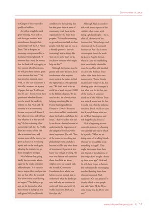 Communities of place
www.policyexchange.org.uk • 17
to Glasgow if they wanted to
qualify as builders.
As well as straightforward
grant-making, Nick and his
wife have got involved with
microfinance through their
partnership with the S.J. Noble
Trust. This is designed to
encourage entrepreneurship in
Scotland. Nick explained: “If
someone has a need for money
that the bank will not supply, or
they cannot afford bank rates,
we will give them either a grant
or an interest-free loan.” This
loan involves minimal paper-
work, as “the loan document is
basically a sentence on a piece
of paper that says ‘I will repay
this if I can’”. Some people have
questioned whether this can
even be worth the card it is
written on, but Nick said: “It
certainly is in a community,
because everyone will know if
they cheat on you, and will not
buy whatever it is they are sell-
ing.” By his reckoning, their
partnership with the S.J. Noble
Trust has created about 160
jobs at minimal cost, and
because some of the money was
given as loans it is now being
repaid and can be used again,
allowing the initiative to go
from strength to strength.
Nick believes that giving
locally has two major advan-
tages for the results-oriented
philanthropist: “It is easier to
have a major effect, and you can
also see that effect for yourself.
You know when you’re having
an impact.” The ability to go
and see for themselves what
their money is doing has not
only given Nick and his wife
confidence in their giving, but
has also given them a sense of
community with those in the
organisations who share their
purpose. “It is really interesting
to go and meet and talk to these
people. And they can see you as
a friendly partner – they do
increasingly ask us things like
‘how do we solve this?’ or ‘do
you know someone who might
help on this?’”
Although the impact may be
greater and easier to assess, local
involvement often requires
more work at the outset to find
the right projects. Nick pointed
out: “We don’t need to do an
awful lot of work to give £1,000
to the British Museum. We do
need to do a lot of work when
helping something like the
Home-Start expand from
Kintyre to Cowal – I want to
meet them and feel comfortable
about the leaders, and about the
issues.” But Nick does not real-
ly see this as a barrier because he
understands the importance of
due diligence from his profes-
sional experience. He said: “Part
of the reason we are doing our
philanthropy very carefully is
because it is like any other form
of investment: if you do it in a
hurry you will get it wrong. We
were very honest with ourselves
about how little we knew,
which is why we worked with
the Scottish Community
Foundation for a whole year
before we even started, just to
understand what the landscape
was, and why we continue to
work with them and with S.J.
Noble Trust now. Both do a
first-class job.”
Although Nick is comfort-
able with some aspects of the
visibility that comes with
being a philanthropist – he is,
after all, chairman of the
Institute for Philanthropy and
chairman of the Courtauld
Institute of Art – he is more
circumspect about the work
he does in Argyll. In fact,
when it came to establishing
their own family charitable
trust, he and his wife decided
to call it the Kilfinan Trust
rather than have their own
names on it. “Some friends
locally know what we do, but
blowing your own trumpet is
not what you do in that part
of the world. If someone
asked me if the Kilfinan Trust
was mine I would not lie, but
I would not offer the informa-
tion first. But I could not care
less if people know what we
do in West Kensington and
will happily talk about it.”
Nick is beginning to over-
come this tension, by choosing
very carefully the way in which
he is public: “What we are
doing more of, is telling friends
who say ‘we would like to do
something in Argyll’. They
might have come from there
and be part of the diaspora, or
they might have bought a house
up there years ago.” Nick and
his wife have begun to harness
this enthusiasm by encouraging
matched funding from those
who are interested. Nick
explained: “On one project I’ve
already talked to two people
and said, ‘look, I’ll do 20 per
cent, would you do 20 per cent
too?’”
 