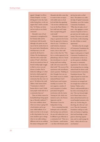 20
Building bridges
appeal, I thought ‘we all love
Chelsea Hospital – we enjoy
driving past it every day, I play
cricket facing there, so why not
support that?’ And he concedes
that, “In Chelsea, our home
and our work are very closely
connected.”
Alexander’s sense of local
community is strengthened by
his Christian faith and his
involvement with his parish,
although as he points out, this
may in fact be another factor in
his current lack of identification
with Bayswater, as he still
attends his old church in
Chelsea. His churchgoing pro-
vides him with a ready-made
notion of “local”, which those
who do not attend any form of
formal worship might struggle
to find in a city as vast and
diverse as London. But he
thinks the challenge is “to find
the level at which people feel
that the benefit is going to the
community that they want it to
get to.” He believes this could
address a basic human desire:
“Community is a kind of
human driver or need. I think
most people would rather be in
a community than not.”
There are further reasons for
local philanthropy being appeal-
ing, as Alexander explained: “I
have more confidence about
where our money is going with
a local initiative and we get
more visible feedback. It cer-
tainly is not that we do not give
at all to big charities, but we are
more minded to give to things
where we are really making a
difference and we are confident
the money is being spent well.”
Alexander also feels a sense that
it is easier to have an impact
with smaller sums at a local
level and finds that appealing:
“I do not have unlimited sums.
I am not the Prime Minister – I
have small sums and I target
them to people doing good
work locally.”
Alexander’s interest in oper-
ating at a grassroots level stems
from his approach to business,
where he says: “I do believe in
small initiatives, businesses
which are close to their cus-
tomers, close to their staff,
close to where they live.” This
led to a similar approach in his
philanthropy, where he “found
that microfinance is a way of
having small sums working
really well across much of the
third world.” The success of his
experiments with microfinance
raised a question: “Building on
that I thought: how can you
have similar success in modern
industrial Britain? And I
latched upon social entrepre-
neurship as an answer.” He
now supports a number of
social enterprises in London,
particularly through his
involvement with the charity
Training for Life, which runs
initiatives such as the Hoxton
Apprentice and the
Westminster Centre for
Independent Living.
Even a committed local phi-
lanthropist such as Alexander,
who has deep roots and knows
the area well, admits that it can
be difficult to give effectively at
a community level. “There are a
lot of charities – small charities
– out there with fantastic poten-
tial, but the trick is to find
them.” His solution is to enlist
the help of Capital Community
Foundation, one of the London
Community Foundations.
“What they do makes a lot of
sense – they aggregate a certain
amount of expertise in how to
get stuck into the London com-
munity. That saves us an awful
lot of work, as well as lessening
the risks of failure or missed
opportunity.”
He believes that the strength
of Community Foundations lies
in their local expertise and is
happy to make grants to Capital
Community Foundation’s cen-
tral endowment so that it can
use this expertise to distribute
the money to community
organisations. He worries that
the increasing focus on creating
tailored funds for donors could
be detrimental for Community
Foundations because “they
might all spend too much time
worrying about how their
investments are managed and
not enough time on their core
business.” Banks, such as
Hoare’s, could potentially play a
key role in overcoming the ten-
sion: “One way forward might
be for Hoare’s bank to have a
donor-advised fund and for our
several hundred customers to be
able to say “do this thing, do
that thing, do it this way” and
so on. Then the Community
Foundation could get on with
their core business of applying
their local knowledge to make
grants to deserving organisa-
tions, and we could manage the
funds – which, after all, is our
core business.”
 