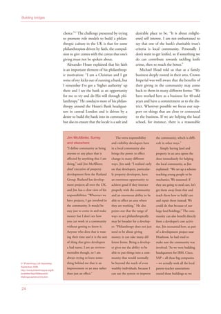 27 Philanthropy UK Newsletter,
September 2008,
http://www.philanthropyuk.org/N
ewsletter/Sep2008Issue34/
Makingacapitalcontribution
choice.”27
The challenge presented by trying
to promote role models to build a philan-
thropic culture in the UK is that for some
philanthropists driven by faith, the compul-
sion to give comes with the caveat that one’s
giving must not be spoken about.
Alexander Hoare explained that his faith
is an important element of his philanthrop-
ic motivation: “I am a Christian and I get
some of my kicks out of running a bank, but
I remember I’ve got a ‘higher authority’ up
there and I see the bank as an opportunity
for me to try and do His will through phi-
lanthropy.” He conducts most of his philan-
thropy around the Hoare’s Bank headquar-
ters in central London and is driven by a
desire to build the bank into its community
but also to ensure that the locale is a safe and
desirable place to be. “It is about enlight-
ened self interest. I am not embarrassed to
say that one of the bank’s charitable trust’s
criteria is local community. Personally I
don’t want to get knifed, so if something we
do can contribute towards tackling knife
crime, then so much the better.”
Michael Head told us that as a family
business deeply rooted in their area, Crown
Imperial was well aware that the benefits of
their giving in the community may come
back to them in many different forms: “We
have worked here as a business for 40-odd
years and have a commitment as to the dis-
trict. Wherever possible we focus our sup-
port on things that are close or connected
to the business. If we are helping the local
school, for instance, there is a reasonable
24
Building bridges
Jim McAllister, Surrey
and elsewhere
“I define community as being
anyone or any place that is
affected by anything that I am
doing,” said Jim McAllister,
chief executive of property
development firm the Rutland
Group. Rutland has develop-
ment projects all over the UK,
and Jim has a clear view of his
responsibilities: “Wherever we
have projects, I get involved in
the community. It would be
easy just to come in and make
money but I don’t see how
you can work in a community
without getting to know it.
Anyone who does that is wast-
ing their time and it is the sort
of thing that gives developers
a bad name. I am an environ-
mentalist though, so I am
always trying to leave some-
thing behind me that is an
improvement to an area rather
than just an effect.”
The extra responsibility
and visibility developers have
in a local community also
brings the power to effect
change in many different
ways. Jim said: “I realised early
on that developers, particular-
ly property developers, have
an enormous opportunity to
achieve good if they interact
properly with the community
and an enormous ability to be
able to affect an area where
they are working.” He also
points out that the range of
ways to act philanthropically
may be broader for a develop-
er: “Philanthropy does not just
need to be about giving
money; it can take many dif-
ferent forms. Being a develop-
er gives me the ability to be
able to put things into a com-
munity that would normally
be beyond the reach of even
wealthy individuals, because I
can use the system to improve
the community, which is diffi-
cult in other ways.”
Simply having land and
property in an area opens the
door immediately for helping
the local community, as Jim
explained: “We set up a scheme
teaching young people to be
mechanics. We reasoned: if
they are going to steal cars, let’s
get them away from that and
teach them how to build cars
and repair them instead. We
could do that because of our
large land holdings.” The com-
munity can also benefit directly
from a developer’s core activi-
ties. Jim recounted how, as part
of a development project near
Heathrow, he had tried to
make sure the community was
involved: “As we were building
headquarters for IBM, Cisco,
SAP – all these big companies
– we actually took all the local
parent-teacher associations
round those buildings so we
 