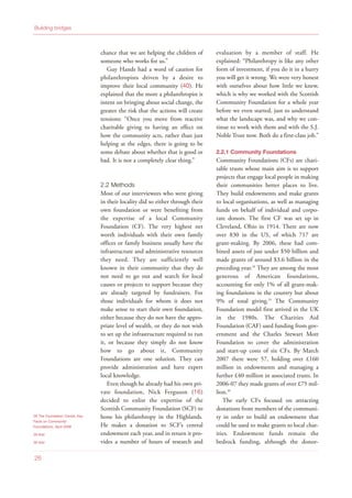 chance that we are helping the children of
someone who works for us.”
Guy Hands had a word of caution for
philanthropists driven by a desire to
improve their local community (40). He
explained that the more a philanthropist is
intent on bringing about social change, the
greater the risk that the actions will create
tensions: “Once you move from reactive
charitable giving to having an effect on
how the community acts, rather than just
helping at the edges, there is going to be
some debate about whether that is good or
bad. It is not a completely clear thing.”
2.2 Methods
Most of our interviewees who were giving
in their locality did so either through their
own foundation or were benefiting from
the expertise of a local Community
Foundation (CF). The very highest net
worth individuals with their own family
offices or family business usually have the
infrastructure and administrative resources
they need. They are sufficiently well
known in their community that they do
not need to go out and search for local
causes or projects to support because they
are already targeted by fundraisers. For
those individuals for whom it does not
make sense to start their own foundation,
either because they do not have the appro-
priate level of wealth, or they do not wish
to set up the infrastructure required to run
it, or because they simply do not know
how to go about it, Community
Foundations are one solution. They can
provide administration and have expert
local knowledge.
Even though he already had his own pri-
vate foundation, Nick Ferguson (16)
decided to enlist the expertise of the
Scottish Community Foundation (SCF) to
hone his philanthropy in the Highlands.
He makes a donation to SCF’s central
endowment each year, and in return it pro-
vides a number of hours of research and
evaluation by a member of staff. He
explained: “Philanthropy is like any other
form of investment, if you do it in a hurry
you will get it wrong. We were very honest
with ourselves about how little we knew,
which is why we worked with the Scottish
Community Foundation for a whole year
before we even started, just to understand
what the landscape was, and why we con-
tinue to work with them and with the S.J.
Noble Trust now. Both do a first-class job.”
2.2.1 Community Foundations
Community Foundations (CFs) are chari-
table trusts whose main aim is to support
projects that engage local people in making
their communities better places to live.
They build endowments and make grants
to local organisations, as well as managing
funds on behalf of individual and corpo-
rate donors. The first CF was set up in
Cleveland, Ohio in 1914. There are now
over 830 in the US, of which 717 are
grant-making. By 2006, these had com-
bined assets of just under $50 billion and
made grants of around $3.6 billion in the
preceding year.28
They are among the most
generous of American foundations,
accounting for only 1% of all grant-mak-
ing foundations in the country but about
9% of total giving.29
The Community
Foundation model first arrived in the UK
in the 1980s. The Charities Aid
Foundation (CAF) used funding from gov-
ernment and the Charles Stewart Mott
Foundation to cover the administration
and start-up costs of six CFs. By March
2007 there were 57, holding over £160
million in endowments and managing a
further £40 million in associated trusts. In
2006-07 they made grants of over £75 mil-
lion.30
The early CFs focused on attracting
donations from members of the communi-
ty in order to build an endowment that
could be used to make grants to local char-
ities. Endowment funds remain the
bedrock funding, although the donor-
28 The Foundation Center, Key
Facts on Community
Foundations, April 2008
29 Ibid
30 Ibid
26
Building bridges
 