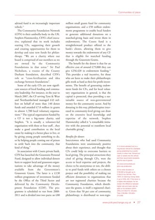 advised fund is an increasingly important
vehicle.31
The Community Foundation Network
(CFN) is their umbrella body in the UK.
Stephen Hammersley, CFN’s chief execu-
tive, explained that its work includes
starting CFs, supporting their growth
and creating opportunities for them to
develop and raise new funds for philan-
thropy. “We are a charity where our
board is comprised of our members so we
are owned by the Community
Foundations in that sense.” Sir Paul
Nicholson, a trustee of the County
Durham foundation, described CFN’s
role as “cross-fertilisation and idea
exchange between foundations”.
Some of the early CFs are now signifi-
cant sources of local funding and commu-
nity leadership. For instance, in the year to
March 2007, the CF serving Tyne & Wear
and Northumberland managed £43 mil-
lion on behalf of more than 140 donor
funds and awarded £7.8 million in grants
to almost 1,700 local voluntary organisa-
tions.32
The typical organisation funded by
a CF is not a big-name charity, said
Stephen. “It is usually a volunteer-led
organisation with three or four staff…they
make a good contribution to the local
estate by making it a better place to live, or
by giving young people something to do,
or by helping people coming out of prison
to settle back into the community, that
kind of thing.”
In association with Coutts private bank,
CFN has launched the Grassroots Personal
Fund, designed to allow individual donors
keen to support local and grassroots organ-
isations to take advantage of the money
available from the Government’s
Grassroots Grants. The latter is a £130
million programme of investment funded
by the Office of the Third Sector and
delivered by the Community Develo-
pment Foundation (CDF). The pro-
gramme is scheduled to run from 2008-
2011 and is divided into two parts: an £80
million small grants fund for community
organisations; and a £50 million endow-
ments programme to enable local funders
to generate additional donations on a
matched-giving basis and invest them in
endowments. The Coutts fund is a
straightforward product offered to the
bank’s clients, allowing them to give
money towards the endowment of any CF
that is eligible for matched funding
through the Grassroots Grants.
The benefit for the donor is that for an
effective cost of around £75,000 they can
give £256,420 in endowment funding.33
This provides a real incentive, for those
who are keen to make their philanthropic
gifts work as hard as their for-profit invest-
ments. The benefit of generating endow-
ment funds for CFs, and for local volun-
tary organisations in general, is that the
capital is protected, thus providing a sus-
tainable source of non-governmental
money for the community sector. And by
donating in this way, philanthropists inter-
ested in community-level giving can draw
on the extensive local knowledge and
expertise of the network. Stephen
Hammersley called it “a remarkable initia-
tive with the potential to transform local
charitable giving”.
Benefits for donors
Interviewees who had used Community
Foundations were unanimously positive
about their experience, and thought that
CFs could help to overcome barriers to
local giving. The principal attractions they
cited of giving through CFs, were the
access to local expertise and projects, the
choice to be anonymous or not, the abili-
ty to pool funds with others on a chosen
project and the possibility of making tax
efficient donations to organisations that
are not registered charities because the
Community Foundation, which distrib-
utes the grants, is itself a registered chari-
ty. Given that 50 per cent of community
philanthropy is distributed to non-regis-
31 A donor-advised fund is a
ring-fenced vehicle for charitable
giving established by a public
charity or other host. Donors put
cash or assets into the vehicle
and then recommend recipients
and the size of grants.
32 www.communityfound
ation.org.uk/aboutus
33 An initial donation of
£100,000 is brought up to
£128,210 by Gift Aid. Then,
100% of matching money takes
it up to £256, 420. If the donor is
a higher-rate taxpayer, he can
reclaim the difference between
higher rate and basic rate tax
paid on his donation ((40%-
20%) of £128,210= £25,642.
Then £100,000- £25,642=
£74,358)
Communities of place
www.policyexchange.org.uk • 27
 