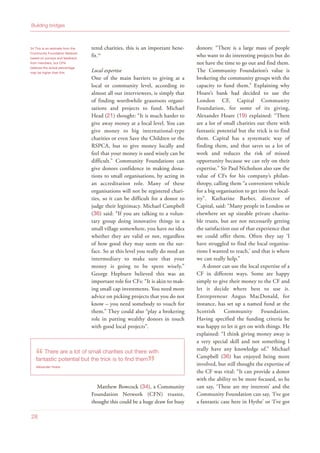 34 This is an estimate from the
Community Foundation Network
based on surveys and feedback
from members, but CFN
believes the actual percentage
may be higher than this
28
Building bridges
tered charities, this is an important bene-
fit.34
Local expertise
One of the main barriers to giving at a
local or community level, according to
almost all our interviewees, is simply that
of finding worthwhile grassroots organi-
sations and projects to fund. Michael
Head (21) thought: “It is much harder to
give away money at a local level. You can
give money to big international-type
charities or even Save the Children or the
RSPCA, but to give money locally and
feel that your money is used wisely can be
difficult.” Community Foundations can
give donors confidence in making dona-
tions to small organisations, by acting in
an accreditation role. Many of these
organisations will not be registered chari-
ties, so it can be difficult for a donor to
judge their legitimacy. Michael Campbell
(36) said: “If you are talking to a volun-
tary group doing innovative things in a
small village somewhere, you have no idea
whether they are valid or not, regardless
of how good they may seem on the sur-
face. So at this level you really do need an
intermediary to make sure that your
money is going to be spent wisely.”
George Hepburn believed this was an
important role for CFs: “It is akin to mak-
ing small cap investments. You need more
advice on picking projects that you do not
know – you need somebody to vouch for
them.” They could also “play a brokering
role in putting wealthy donors in touch
with good local projects”.
Matthew Bowcock (34), a Community
Foundation Network (CFN) trustee,
thought this could be a huge draw for busy
donors: “There is a large mass of people
who want to do interesting projects but do
not have the time to go out and find them.
The Community Foundation’s value is
brokering the community groups with the
capacity to fund them.” Explaining why
Hoare’s bank had decided to use the
London CF, Capital Community
Foundation, for some of its giving,
Alexander Hoare (19) explained: “There
are a lot of small charities out there with
fantastic potential but the trick is to find
them. Capital has a systematic way of
finding them, and that saves us a lot of
work and reduces the risk of missed
opportunity because we can rely on their
expertise.” Sir Paul Nicholson also saw the
value of CFs for his company’s philan-
thropy, calling them “a convenient vehicle
for a big organisation to get into the local-
ity”. Katharine Barber, director of
Capital, said: “Many people in London or
elsewhere set up sizeable private charita-
ble trusts, but are not necessarily getting
the satisfaction out of that experience that
we could offer them. Often they say ‘I
have struggled to find the local organisa-
tions I wanted to reach,’ and that is where
we can really help.”
A donor can use the local expertise of a
CF in different ways. Some are happy
simply to give their money to the CF and
let it decide where best to use it.
Entrepreneur Angus MacDonald, for
instance, has set up a named fund at the
Scottish Community Foundation.
Having specified the funding criteria he
was happy to let it get on with things. He
explained: “I think giving money away is
a very special skill and not something I
really have any knowledge of.” Michael
Campbell (36) has enjoyed being more
involved, but still thought the expertise of
the CF was vital: “It can provide a donor
with the ability to be more focused, so he
can say, ‘These are my interests’ and the
Community Foundation can say, ‘I’ve got
a fantastic case here in Hythe’ or ‘I’ve got
“There are a lot of small charities out there with
fantastic potential but the trick is to find them
”Alexander Hoare
 
