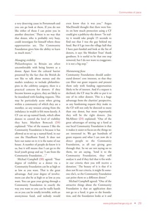 Communities of place
www.policyexchange.org.uk • 29
a very deserving cause in Portsmouth and
you can go look at them. If you do not
like either of those I can point you in
another direction.’ There is no way that
that donor, who is probably very busy,
could investigate for himself where those
opportunities are. The Community
Foundation gives him the ability to learn
so much more.”
Managing visibility
Philanthropists in Britain are often
uncomfortable with being known as a
donor. Apart from the cultural barrier
presented by the fact that the British do
not like to talk about money and the
media’s tendency to include philanthro-
pists in the celebrity category, there is a
practical concern for donors: if they
become known as givers, they are likely to
be inundated with funding requests. This
may be particularly acute when giving
within a community of which they are a
member, so any tension arising from the
imbalance in wealth is felt more keenly. A
CF can set up named funds, which allow
donors to control the level of visibility
they have. Matthew Bowcock (34)
explained: “One of the reasons I like the
Community Foundation is because it has
allowed us to set up a named fund, in our
case the Hazelhurst Fund. It does not
have our name on it; it is the name of our
house. A number of people do know it is
us, but it still means that I can go to the
local youth group and say ‘I am from the
Community Foundation…’.”
Michael Campbell (36) agreed: “Your
degree of visibility as a donor via a
Community Foundation can be as high or
as low as you want. That is the great
advantage. And your degree of involve-
ment can also be as high or as low as you
want. You can gear your giving through a
Community Foundation in exactly the
way you want so you can be really hands
on or you can be totally invisible, with an
anonymous fund, and nobody would
even know that it was you.” Angus
MacDonald thought that there were lim-
its on how much protection using a CF
could give a publicity-shy donor: “In real-
ity it would take people 15 seconds to
find out that I was the guy behind my
fund. But if I go into the village hall that
I have part-funded and look at the list of
donors, it says ‘the Moidart Trust’ thank
goodness. It is useful to be that one step
removed, but I do not want to exaggerate;
it is not a big step.”
Maintaining focus
Community Foundations should under-
stand donors’ core interests, so that they
can filter out grant requests and present
them only with funding opportunities
likely to be of interest. And if a request is
declined, the CF may be able to put it to
one of its other donors. This is a huge
advantage from the charities’ perspective,
as any fundraising request they make to
the CF will not only be directed to more
than one donor, but more importantly
they will be the right donors. Jim
McAllister (24) explained: “One of the
great advantages of setting up a fund at
our local Community Foundation is that
it makes it easier to focus on the things we
are interested in. We get hundreds of
grant requests and what I can now do is
direct people to the Community
Foundation, as all our giving goes
through that. So we are not saying no to
them, we are saying, ‘Send it to the
Community Foundation, they will
analyse it and if they feel that it fits with-
in our criteria then you will receive a
donation.’ The beauty of it is that if it
does not fit our criteria, it might fit some-
one else’s, so the Community Foundation
can point them to a different donor.”
Michael Campbell agreed: “One of the
attractive things about the Community
Foundation is that an application does
not go to a fund, it goes to the founda-
tion, and the foundation looks at it and
 