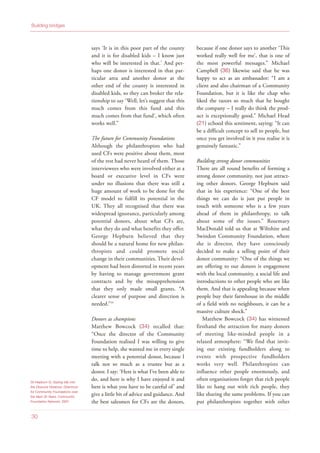 35 Hepburn G, Gazing Idly into
the Obscure Distance: Directions
for Community Foundations over
the Next 20 Years, Community
Foundation Network, 2007
30
Building bridges
says ‘It is in this poor part of the county
and it is for disabled kids – I know just
who will be interested in that.’ And per-
haps one donor is interested in that par-
ticular area and another donor at the
other end of the county is interested in
disabled kids, so they can broker the rela-
tionship to say ‘Well, let’s suggest that this
much comes from this fund and this
much comes from that fund’, which often
works well.”
The future for Community Foundations
Although the philanthropists who had
used CFs were positive about them, most
of the rest had never heard of them. Those
interviewees who were involved either at a
board or executive level in CFs were
under no illusions that there was still a
huge amount of work to be done for the
CF model to fulfill its potential in the
UK. They all recognised that there was
widespread ignorance, particularly among
potential donors, about what CFs are,
what they do and what benefits they offer.
George Hepburn believed that they
should be a natural home for new philan-
thropists and could promote social
change in their communities. Their devel-
opment had been distorted in recent years
by having to manage government grant
contracts and by the misapprehension
that they only made small grants. “A
clearer sense of purpose and direction is
needed.”35
Donors as champions
Matthew Bowcock (34) recalled that:
“Once the director of the Community
Foundation realised I was willing to give
time to help, she wanted me in every single
meeting with a potential donor, because I
talk not so much as a trustee but as a
donor. I say: ‘Here is what I’ve been able to
do, and here is why I have enjoyed it and
here is what you have to be careful of’ and
give a little bit of advice and guidance. And
the best salesmen for CFs are the donors,
because if one donor says to another ‘This
worked really well for me’, that is one of
the most powerful messages.” Michael
Campbell (36) likewise said that he was
happy to act as an ambassador: “I am a
client and also chairman of a Community
Foundation, but it is like the chap who
liked the razors so much that he bought
the company – I really do think the prod-
uct is exceptionally good.” Michael Head
(21) echoed this sentiment, saying: “It can
be a difficult concept to sell to people, but
once you get involved in it you realise it is
genuinely fantastic.”
Building strong donor communities
There are all round benefits of forming a
strong donor community, not just attract-
ing other donors. George Hepburn said
that in his experience: “One of the best
things we can do is just put people in
touch with someone who is a few years
ahead of them in philanthropy, to talk
about some of the issues.” Rosemary
MacDonald told us that at Wiltshire and
Swindon Community Foundation, where
she is director, they have consciously
decided to make a selling point of their
donor community: “One of the things we
are offering to our donors is engagement
with the local community, a social life and
introductions to other people who are like
them. And that is appealing because when
people buy their farmhouse in the middle
of a field with no neighbours, it can be a
massive culture shock.”
Matthew Bowcock (34) has witnessed
firsthand the attraction for many donors
of meeting like-minded people in a
relaxed atmosphere: “We find that invit-
ing our existing fundholders along to
events with prospective fundholders
works very well. Philanthropists can
influence other people enormously, and
often organisations forget that rich people
like to hang out with rich people, they
like sharing the same problems. If you can
put philanthropists together with other
 