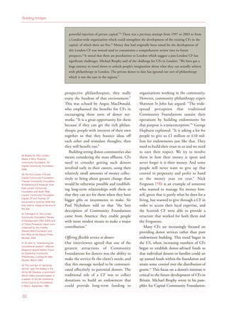 prospective philanthropists, they really
enjoy the freedom of that environment.”
This was echoed by Angus MacDonald,
who emphasised the benefits for CFs in
encouraging these sorts of donor net-
works: “It is a great opportunity for them
because if they can get the rich philan-
thropic people with interests of their own
together so that they bounce ideas off
each other and stimulate thoughts, then
they will benefit too.”
Building strong donor communities also
means considering the mass affluent. CFs
need to consider getting such donors
involved early in their careers, using their
relatively small amounts of money collec-
tively to bring about greater change than
would be otherwise possible and establish-
ing long-term relationships with them so
that they can act for them when they have
bigger gifts or investments to make. Sir
Paul Nicholson told us that “the best
description of Community Foundations
came from America: they enable people
with more modest means to make a major
contribution.”
Offering flexible service to donors
Our interviewees agreed that one of the
greatest attractions of Community
Foundations for donors was the ability to
make the service fit the client’s needs, and
that this message needed to be communi-
cated effectively to potential donors. The
traditional role of a CF was to collect
donations to build an endowment that
could provide long-term funding to
organisations working in the community.
However, community philanthropy expert
Shannon St John has argued: “The wide-
spread perception that traditional
Community Foundations sustain their
operations by building endowments for
that purpose is a misconception.”41
George
Hepburn explained: “It is asking a lot for
people to give us £1 million or £10 mil-
lion for endowments just like that. They
need to build their trust in us and we need
to earn their respect. We try to involve
them in how their money is spent and
never forget it is their money. And some
people will never want to give up that
control in perpetuity and prefer to hand
us the money year on year.” Nick
Ferguson (16) is an example of someone
who wanted to manage his money him-
self, given that is partly what he does for a
living, but wanted to give through a CF in
order to access their local expertise, and
the Scottish CF were able to provide a
structure that worked for both them and
the Fergusons.
Many CFs are increasingly focused on
providing donor services rather than pure
endowment building. This trend began in
the US, where increasing numbers of CFs
began to establish donor-advised funds so
that individual donors or families could set
up named funds within the foundation and
retain some control over the distribution of
grants.42
This focus on a donor’s interests is
critical to the future development of CFs in
Britain. Michael Brophy wrote in his pam-
phlet for Capital Community Foundation:
38 Brophy M, Why London
Needs A Rich, Powerful
Community Foundation, for
Capital Community Foundation,
2008
39 The five London CFs are:
Capital Community Foundation,
Thames Community Foundation,
St Katharine’s & Shadwell Trust,
East London Community
Foundation and North West
London Community Foundation.
Capital CF and Thames CF
announced in summer 2008 that
they were to merge at the end of
the year.
40 Carrington D, The London
Community Foundation: Review
of Development (1997-2003) and
of Future Prospects, report com-
missioned by the Charles
Stewart Mott Foundation and
the Office of the Deputy Prime
Minister, 2004
41 St John S, “Questioning the
conventional wisdom”, Alliance
Magazine special feature Focus
on Sustaining Community
Philanthropy: Looking for New
Models, March 2006
42 This concept of “servicing
donors” was first floated in the
US by Bill Davidow, a prominent
Silicon Valley business leader, in
a speech to the fall conference
of the Council on Foundations
in Miami, September 1990
32
Building bridges
powerful injection of private capital.”38
There was a previous attempt from 1997 to 2003 to form
a London-wide organization which could strengthen the development of the existing CFs in the
capital, of which there are five.39
Money that had originally been raised for the development of
this London CF was instead used to commission a comprehensive review into its future
prospects.40
It noted that there are peculiarities to London which suggest a pan-London CF has
significant challenges. Michael Brophy said of the challenge for CFs in London: “We have got a
huge journey to travel down to unlock people’s imagination about what they can actually achieve
with philanthropy in London. The private donor to date has ignored our sort of philanthropy
which is not the case in the regions.”
 