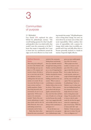 3
Communities
of purpose
3.1 Motivation
Guy Hands (40) explained the ethos
behind his philanthropic journey: “The
overall binding question for what I do phil-
anthropically is this: in an ideal world, what
would I want this community to be like? I
know that utopia is impossible, but I want
to know how my contribution around the
edges can be most effective in at least work-
ing towards that utopia.” All philanthropists
want to bring about change, but some are
more driven by an innate sense of duty and
social responsibility. Others combine their
sense of responsibility with a passion for
change which makes them incredibly pur-
poseful and if time and skills allow them to
become personally involved in a hands-on
manner, frequently highly effective.
34
Matthew Bowcock,
Surrey
After living and working all
over the world, Matthew sold
his technology start-up com-
pany to a UK company and
moved to Surrey. He had no
ties or roots there and, by his
own admission, he knew
nothing about the local com-
munity or its needs. He was
very aware that Surrey is com-
muter territory and has a
mobile population. Rather
than being deterred by this
environment, he saw it as an
opportunity: “All the more
reason to be community
minded.” Much of his com-
munity philanthropy is under-
taken jointly with his wife, Dr.
Helen Bowcock, who is now
undertaking research into
community need in Surrey.
Rather than what is often
deemed the more conventional
method of the community
finding donors and drawing
them into charitable initiatives
through fund raising activities,
Matthew used their philanthro-
py as a way of integrating him-
self into the community. When
Matthew described his motiva-
tions, he said: “It is about
building yourself into the com-
munity”. When it comes to
contributing in a community,
Matthew believes there are two
key drivers: “Either someone
gets involved with their geo-
graphic community because
they come from there and feel a
sense of loyalty to it, or they get
involved because they actually
want to get engaged physically
and mentally and they want to
belong in their community, to
participate in it.”
He sees the latter as an
opportunity for a new genera-
tion of philanthropists today
given our more mobile popula-
tion of the 21st century:
“When people move from
London or overseas to a new
part of the UK at a certain
stage in their life, they arrive to
live in a place, they have no
social networks, maybe just a
couple of friends through work,
and they want to build social
capital. This is an opportunity
for philanthropy.” In fact, in
Matthew’s case it is about more
than just building himself into
the community since he is
deeply driven by an innate
desire to bring about social
change. He just prefers it to be
in Surrey so that he under-
stands the role that the organi-
sations he is supporting can
play in local society. “Will I live
in Surrey until I die?” said
Matthew; “It does not matter,
right now it is where I live and
I have an obligation to it.”
 