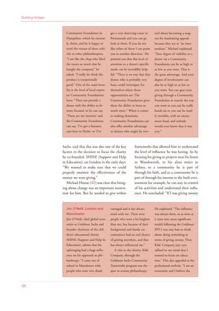 Sachs, said that this was also one of the key
factors in the decision to focus the charity
he co-founded, SHINE (Support and Help
in Education), on London in the early days:
“We wanted to make sure that we could
properly monitor the effectiveness of the
money we were giving.”
Michael Hintze (42) was clear that bring-
ing about change was an important motiva-
tion for him. But he needed to give within
frameworks that allowed him to understand
the level of influence he was having. So by
focusing his giving to projects near his home
in Wandsworth, to his alma mater in
Sydney, to a community he is part of
through his faith, and to a community he is
part of through his interest in the built envi-
ronment for example, he can stay in control
of his activities and understand their influ-
ence. He concluded: “If I was giving money
38
Community Foundation in
Hampshire, which he current-
ly chairs, and he is happy to
extol the virtues of these vehi-
cles to other philanthropists.
“I am like the chap who liked
the razors so much that he
bought the company,” he
joked, “I really do think the
product is exceptionally
good.” One of the main bene-
fits is the level of local expert-
ise Community Foundations
have: “They can provide a
donor with the ability to be
more focused, so he can say,
‘These are my interests’ and
the Community Foundation
can say, ‘I’ve got a fantastic
case here in Hythe’ or ‘I’ve
got a very deserving cause in
Portsmouth and you can go
look at them. If you do not
like either of those I can point
you in another direction.’ He
pointed out that this level of
attention to a donor’s specific
needs can be incredibly help-
ful: “There is no way that that
donor, who is probably very
busy, could investigate for
themselves where those
opportunities are. The
Community Foundation gives
them the ability to learn so
much more.” When it comes
to making donations,
Community Foundations can
also offer another advantage
to donors who might be wor-
ried about becoming a mag-
net for fundraising appeals
because they act as “an inter-
mediary.” Michael explained:
“Your degree of visibility as a
donor via a Community
Foundation can be as high or
as low as you want. That is
the great advantage. And your
degree of involvement can
also be as high or as low as
you want. You can gear your
giving through a Community
Foundation in exactly the way
you want so you can be really
hands on or you can be total-
ly invisible, with an anony-
mous fund, and nobody
would even know that it was
you.”
Jim O’Neill, London and
Manchester
Jim O’Neill, chief global econ-
omist at Goldman Sachs and
founder chairman of the chil-
dren’s educational charity
SHINE (Support and Help In
Education), admits that his
upbringing had a huge influ-
ence on his approach to phi-
lanthropy: “I came out of
school in Manchester with
people who were very disad-
vantaged and it has always
stuck with me. There were
people who were a lot brighter
than me, but because of their
background and family cir-
cumstances had no real chance
of getting anywhere, and that
has always influenced me.”
A visit to the charity, Kids’
Company, through the
Goldman Sachs Community
Teamworks program was the
spur to serious philanthropy.
He explained: “The influence
was always there, so as soon as
I came into more significant
wealth following the Goldman
IPO I was easy bait to think
about doing something in
terms of giving money. Then
Kids’ Company just crys-
tallised in my mind that I
wanted to focus on educa-
tion.” This also appealed to his
professional outlook. “I am an
economist and I believe the
Building bridges
 