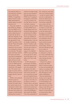 Communities of purpose
www.policyexchange.org.uk • 39
most important thing is to
raise productivity, and educa-
tion is critical for that.
SHINE as an organisation
believes in projects to help
highly disadvantaged but
aspiring children, particularly
at primary level.”
Along with a handful of
like-minded City colleagues,
Jim set up SHINE to try to
address the problems of edu-
cation in deprived parts of
London. But they did not
allow their enthusiasm to rush
them into anything. Instead
they approached it as they
would a new project at work.
Jim said: “We got three people
we knew to do a ton of
research for us for six months
on everything that was going
on in education.” The organi-
sation started with a board of
five trustees, all of whom
came from City backgrounds,
and were keen to apply the
rigour and focus on results
that they shared in their work
to the way SHINE operated.
This approach is a defining
characteristic of the organisa-
tion. “New trustees or new
people we associate ourselves
with have to buy into our phi-
losophy otherwise it does not
work.”
SHINE’s work is primarily
focused on projects in
London, and the successes it
has had so far indicate that it
has a positive impact on the
communities in which it oper-
ates. When asked whether he
feels more a part of these com-
munities as a result of his phi-
lanthropy, Jim is cautious: “I
would not be arrogant enough
given my current situation to
think that being involved in
SHINE means I am going to
be hanging out with the kids
in one of our schools in the
East End!” But he is sure that
it has built a community
among those who get involved
in funding SHINE and are
brought together by the com-
mon goal of improving educa-
tional provision for children.
By way of evidence he said:
“We are just embarking on
selling tables for our annual
fundraising dinner. I have sent
out messages to people that
otherwise I would not really
touch base with, but there is a
sense that many of them are
kindred spirits, so their
response is ‘Yes, definitely!
SHINE is such a good thing,
and you guys do it in such a
way that the dinner is a fun
night as well.’ That is really
strong.”
As well as dictating the
central theme of his philan-
thropy, Jim’s upbringing led
him to the conclusion that
the majority of his efforts
should be focused on London,
where he lives and works. “I
was so aware from my school
days of the disparity between
rich and poor that can exist in
the space of a few miles, so it
was obvious to me that we
should do what we were going
to do here in London.” Acting
locally also has another bene-
fit that appealed greatly to the
results-oriented philanthro-
pists involved with SHINE.
“One of the strong beliefs we
had - and this just comes with
who we are as business people
- was that we wanted to make
sure that we could properly
monitor the effectiveness of
the money we were giving.
That has been a huge influ-
ence on what we do with
SHINE, and keeping track of
our impact is so much easier
when our staff can just hop
on the tube and go and see
the projects we are funding.”
The SHINE model has, to a
lesser extent, also been rolled
out in Manchester, but Jim
admits that the greater dis-
tances involved can present a
challenge to the desire to
monitor impact: “We have
three-and-a-half full-time staff
here in London. In
Manchester we have to rely
on a link person, so find we
are a bit less comfortable with
what we do there, as we are so
used to having it all within
touching distance.”
Because he is so close to
the projects that SHINE
funds it is much more appar-
ent when the relationship with
a grantee is not going accord-
ing to plan. And Jim is honest
about this being one of the
realities of philanthropy.
“There have definitely been
decisions we have regretted
and pulled away from. There
are no hard feelings on the
organisations we were fund-
ing, it is just that some of the
things we touch will turn out
not to have been the right
thing for us to have done with
our money, based on subse-
quent information.”
 