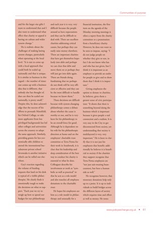 Communities of purpose
www.policyexchange.org.uk • 41
and for the larger size gifts I
want to understand that and I
also want to understand what
effect that charity or appeal is
having on culture and wider
system change.”
He is realistic about the
challenges of making lasting
system changes, particularly
when operating at the local
level. “It is rare to come up
with a local approach that
could both be scaled up
nationally and that is unique.
It is similar to business in this
regard – the number of times
one comes up with a business
idea that is different, that
nobody else has thought of,
that can then be scaled out
nationally, is pretty small.”
Despite this, he does acknowl-
edge that the success of his
efforts to persuade Mansfield,
his Oxford College, to take
more applicants from less
privileged backgrounds has led
other colleges and universities
across the country to adopt
the same approach. Similarly,
providing grants for less eco-
nomically able children to
attend the international bac-
calaureate private school
Sevenoaks is another initiative
which can be rolled out else-
where.
Guy’s reaction regarding
the volume of funding
requests that land on his desk
is typical of a visible philan-
thropist. He clearly finds it
emotionally tough to make
the decisions on what to sup-
port. “Each year we try to
weigh up how to spend our
budget for our philanthropy
and each year it is very, very
difficult because the people
around us have expectations
and they can be difficult to
deal with. There are excellent
charities addressing critical
causes, but perhaps they can
easily raise money elsewhere.
There are important charities
that have got themselves hope-
lessly into debt and perhaps
we can clear that debt and
move them on or perhaps they
will just get into debt again.
There are friends doing
fundraising that we perhaps
do not think will be very effi-
cient or effective and they can
be the most difficult to handle
because we know them.”
These decisions are difficult
because with system-changing
philanthropy comes a debate
about whether the cause is
worthy or not, and he is very
keen for his philanthropy to
be an overall force for good.
Although he is dependent on
his wife for his philanthropic
direction at home and on the
employees’ charitable trust
committee at Terra Firma for
their work in Southwark, it is
clear that his leadership and
deep consideration of the best
way to conduct his charity is
essential to what he does.
Colleagues describe his
involvement at work as “sym-
bolic as well as practical” in
that he acts as a role model
and also matches all employee
donations to the charitable
trust.
He hopes his employees see
him as a role model in philan-
thropy and unusually for a
financial institution, the first
item on the agenda of the
Monday morning meetings is
often a report from the charity
committee or a presentation
from a beneficiary charity.
However, he does not want to
be seen to impose, saying: “I
do not judge people on
whether they give or not, in
fact I do not know who has
and who has not given, but I
think it is important as an
employer to provide an outlet
for people to give and to show
them that I think it is impor-
tant.”
Giving employees the
option to donate to charities,
he believes, gives them a
greater sense of civic participa-
tion: “It shows that there is
something beyond doing the
business which is important
because it gives people a real
connection and a realism. It is
very easy in the City to get
disconnected from society, yet
understanding that society is
multilayered is very, very
important.” He is keen to clar-
ify that it is not just his
employees that benefit; addi-
tionally he believes it is benefi-
cial to society if the charities
they support recognise that
Terra Firma employees are
“not just suit-wearing bean-
counters, but have a human
side as well.”
He recognises however, that
monetary donations help only
up to a point. It is up to indi-
viduals to build bridges across
the different layers of society
which requires time and effort
as well as money. He notes
 