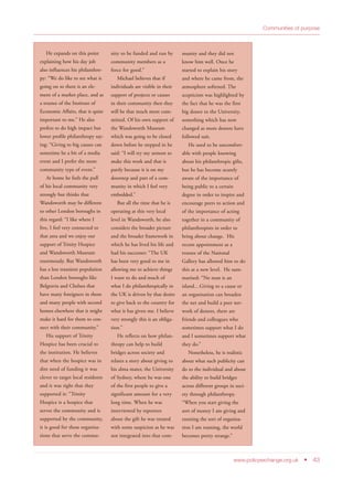 Communities of purpose
www.policyexchange.org.uk • 43
He expands on this point
explaining how his day job
also influences his philanthro-
py: “We do like to see what is
going on so there is an ele-
ment of a market place, and as
a trustee of the Institute of
Economic Affairs, that is quite
important to me.” He also
prefers to do high impact but
lower profile philanthropy say-
ing: “Giving to big causes can
sometime be a bit of a media
event and I prefer the more
community type of event.”
At home he feels the pull
of his local community very
strongly but thinks that
Wandsworth may be different
to other London boroughs in
this regard: “I like where I
live, I feel very connected to
that area and we enjoy our
support of Trinity Hospice
and Wandsworth Museum
enormously. But Wandsworth
has a less transient population
than London boroughs like
Belgravia and Chelsea that
have many foreigners in them
and many people with second
homes elsewhere that it might
make it hard for them to con-
nect with their community.”
His support of Trinity
Hospice has been crucial to
the institution. He believes
that when the hospice was in
dire need of funding it was
clever to target local residents
and it was right that they
supported it: “Trinity
Hospice is a hospice that
serves the community and is
supported by the community,
it is good for these organisa-
tions that serve the commu-
nity to be funded and run by
community members as a
force for good.”
Michael believes that if
individuals are visible in their
support of projects or causes
in their community then they
will be that much more com-
mitted. Of his own support of
the Wandsworth Museum
which was going to be closed
down before he stepped in he
said: “I will try my utmost to
make this work and that is
partly because it is on my
doorstep and part of a com-
munity in which I feel very
embedded.”
But all the time that he is
operating at this very local
level in Wandsworth, he also
considers the broader picture
and the broader framework in
which he has lived his life and
had his successes: “The UK
has been very good to me in
allowing me to achieve things
I want to do and much of
what I do philanthropically in
the UK is driven by that desire
to give back to the country for
what it has given me. I believe
very strongly this is an obliga-
tion.”
He reflects on how philan-
thropy can help to build
bridges across society and
relates a story about giving to
his alma mater, the University
of Sydney, where he was one
of the first people to give a
significant amount for a very
long time. When he was
interviewed by reporters
about the gift he was treated
with some suspicion as he was
not integrated into that com-
munity and they did not
know him well. Once he
started to explain his story
and where he came from, the
atmosphere softened. The
scepticism was highlighted by
the fact that he was the first
big donor to the University,
something which has now
changed as more donors have
followed suit.
He used to be uncomfort-
able with people knowing
about his philanthropic gifts,
but he has become acutely
aware of the importance of
being public to a certain
degree in order to inspire and
encourage peers to action and
of the importance of acting
together in a community of
philanthropists in order to
bring about change. His
recent appointment as a
trustee of the National
Gallery has allowed him to do
this at a new level. He sum-
marised: “No man is an
island…Giving to a cause or
an organisation can broaden
the net and build a peer net-
work of donors, there are
friends and colleagues who
sometimes support what I do
and I sometimes support what
they do.”
Nonetheless, he is realistic
about what such publicity can
do to the individual and about
the ability to build bridges
across different groups in soci-
ety through philanthropy.
“When you start giving the
sort of money I am giving and
running the sort of organisa-
tion I am running, the world
becomes pretty strange.”
 