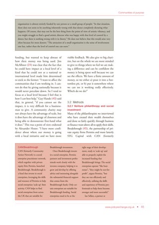 funding, but wanted to keep abreast of
how their money was being used. Jim
McAllister (24) was clear that the fact that
he could have impact at a local level of a
kind that he could not at a national or
international level made him determined
to stick to the former: “I want to affect the
communities that I am working in. I can-
not do that by giving nationally because it
would never percolate down. So I tend to
focus at a local level because I feel that is
how I can best help.” Guy Hands (40) said
that, in general, “if you cannot see the
impact, it is very difficult for a business-
man to give. A community charity may
not always have the advantage of scale, but
it does have the advantage of closeness and
being able to demonstrate first-hand what
it does.” This was a point of view endorsed
by Alexander Hoare: “I have more confi-
dence about where our money is going
with a local initiative and we have more
visible feedback. We also give to big chari-
ties, but on the whole we are more minded
to give to things where we feel we are mak-
ing a difference and can be confident the
money is being spent well because we can
see the effects. We have a finite amount of
money, so we either a) pour it into a bot-
tomless pit, or b) put it somewhere where
we can see it working really effectively.
Which do we do?”
3.2 Methods
3.2.1 Venture philanthropy and social
investment
Many of the philanthropists we interviewed
who have created their wealth themselves
and done so fairly quickly through business
or finance want above all to apply their skills.
Breakthrough (45), the partnership of pri-
vate equity firms Permira and more latterly
SVG Capital with CAN (formerly
www.policyexchange.org.uk • 45
Communities of purpose
organisation is almost entirely funded by one person or a small group of people: “In that situation,
there does not seem to be anything inherently wrong with that donor completely dictating what
happens. Of course, that may not be the best thing from the point of view of artistic vibrancy, and
you might struggle to find a good artistic director who was happy with that level of control by a
donor, but there is nothing wrong with it in theory.” He does not believe that this would arise very
often because for most donors: “The attraction of a small organisation is the sense of involvement
one has, rather than the level of control one can exert.”
CAN/Breakthrough
CAN (formerly Community
Action Network) is a social
enterprise practitioner network,
which together with private
equity firm Permira, launched
Breakthrough. Breakthrough is
a fund that invests in social
enterprises, leveraging the skills
and resource of Permira to help
social enterprises ‘scale up’ their
activity. CAN helps to find
social enterprises from across
the UK that are suitable for
Breakthrough investment.
Once Breakthrough invests
in a social enterprise, Permira
partners and investment profes-
sionals work closely with the
investee company, helping it to
grow and develop by offering
advice and mentoring alongside
the substantial financial support
that comes from the
Breakthrough funds. Only cer-
tain enterprises are suitable for
Breakthrough funding. Social
enterprises need to be at the
right stage of their develop-
ment, ready to ‘scale up’ and
able to properly exploit the
increased funding that
Breakthrough brings. The social
enterprises operate “like busi-
nesses”, “they might be not-for-
profit”, argues Permira, “but
they are run efficiently and
effectively, utilising the skills
and experience of Permira pro-
fessionals to help them become
stronger and more successful.”
Ian Sellars, a partner at
 