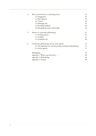 4. Role of communities in continuing action 61
4.1 Engagement 61
4.2 Peer influence 62
4.3 “Touch” 62
4.4 Managing risk 64
4.5 Providing feedback 65
4.6 Managing the power relationship 65
5. Barriers to community philanthropy 67
5.1 Finding projects 67
5.2 Visibility 67
5.3 Undefined role 68
6. Community philanthropy and an action agenda 71
6.1 The ingredients for well-functioning community philanthropy 71
6.2 Action agenda 75
Bibliography 76
Appendix 1: Where to go from here . . . 80
Appendix 2: Methodology 82
Appendix 3: Glossary 84
4
 