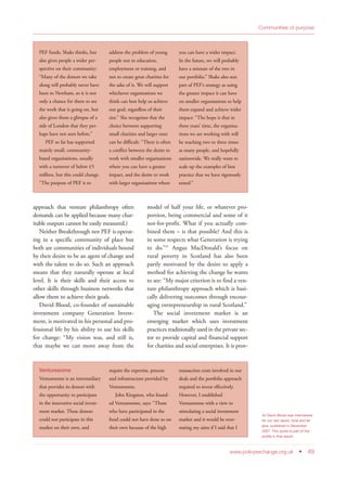 approach that venture philanthropy often
demands can be applied because many char-
itable outputs cannot be easily measured.)
Neither Breakthrough nor PEF is operat-
ing in a specific community of place but
both are communities of individuals bound
by their desire to be an agent of change and
with the talent to do so. Such an approach
means that they naturally operate at local
level. It is their skills and their access to
other skills through business networks that
allow them to achieve their goals.
David Blood, co-founder of sustainable
investment company Generation Invest-
ment, is motivated in his personal and pro-
fessional life by his ability to use his skills
for change: “My vision was, and still is,
that maybe we can move away from the
model of half your life, or whatever pro-
portion, being commercial and some of it
not-for-profit. What if you actually com-
bined them – is that possible? And this is
in some respects what Generation is trying
to do.”45
Angus MacDonald’s focus on
rural poverty in Scotland has also been
partly motivated by the desire to apply a
method for achieving the change he wants
to see: “My major criterion is to find a ven-
ture philanthropy approach which is basi-
cally delivering outcomes through encour-
aging entrepreneurship in rural Scotland.”
The social investment market is an
emerging market which uses investment
practices traditionally used in the private sec-
tor to provide capital and financial support
for charities and social enterprises. It is prov-
www.policyexchange.org.uk • 49
Communities of purpose
45 David Blood was interviewed
for our last report, Give and let
give, published in December
2007. This quote is part of the
profile in that report.
PEF funds, Shaks thinks, but
also gives people a wider per-
spective on their community:
“Many of the donors we take
along will probably never have
been to Newham, so it is not
only a chance for them to see
the work that is going on, but
also gives them a glimpse of a
side of London that they per-
haps have not seen before.”
PEF so far has supported
mainly small, community-
based organisations, usually
with a turnover of below £5
million, but this could change.
“The purpose of PEF is to
address the problem of young
people not in education,
employment or training, and
not to create great charities for
the sake of it. We will support
whichever organisations we
think can best help us achieve
our goal, regardless of their
size.” She recognises that the
choice between supporting
small charities and larger ones
can be difficult: “There is often
a conflict between the desire to
work with smaller organisations
where you can have a greater
impact, and the desire to work
with larger organisations where
you can have a wider impact.
In the future, we will probably
have a mixture of the two in
our portfolio.” Shaks also sees
part of PEF’s strategy as using
the greater impact it can have
on smaller organisations to help
them expand and achieve wider
impact: “The hope is that in
three years’ time, the organisa-
tions we are working with will
be reaching two to three times
as many people, and hopefully
nationwide. We really want to
scale up the examples of best
practice that we have rigorously
tested.”
Venturesome
Venturesome is an intermediary
that provides its donors with
the opportunity to participate
in the innovative social invest-
ment market. These donors
could not participate in this
market on their own, and
require the expertise, process
and infrastructure provided by
Venturesome.
John Kingston, who found-
ed Venturesome, says: “Those
who have participated in the
fund could not have done so on
their own because of the high
transaction costs involved in our
deals and the portfolio approach
required to invest effectively.
However, I established
Venturesome with a view to
stimulating a social investment
market and it would be over-
stating my aims if I said that I
 