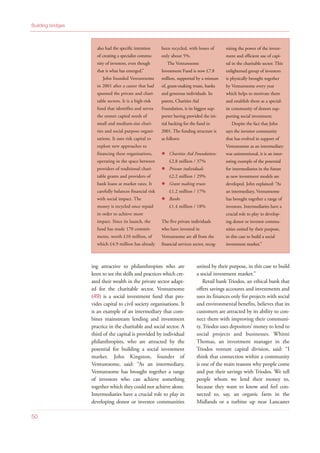 ing attractive to philanthropists who are
keen to see the skills and practices which cre-
ated their wealth in the private sector adapt-
ed for the charitable sector. Venturesome
(49) is a social investment fund that pro-
vides capital to civil society organisations. It
is an example of an intermediary that com-
bines mainstream lending and investment
practice in the charitable and social sector. A
third of the capital is provided by individual
philanthropists, who are attracted by the
potential for building a social investment
market. John Kingston, founder of
Venturesome, said: “As an intermediary,
Venturesome has brought together a range
of investors who can achieve something
together which they could not achieve alone.
Intermediaries have a crucial role to play in
developing donor or investor communities
united by their purpose, in this case to build
a social investment market.”
Retail bank Triodos, an ethical bank that
offers savings accounts and investments and
uses its finances only for projects with social
and environmental benefits, believes that its
customers are attracted by its ability to con-
nect them with improving their communi-
ty. Triodos uses depositors’ money to lend to
social projects and businesses. Whitni
Thomas, an investment manager in the
Triodos venture capital division, said: “I
think that connection within a community
is one of the main reasons why people come
and put their savings with Triodos. We tell
people whom we lend their money to,
because they want to know and feel con-
nected to, say, an organic farm in the
Midlands or a turbine up near Lancaster
Building bridges
50
also had the specific intention
of creating a specialist commu-
nity of investors, even though
that is what has emerged.”
John founded Venturesome
in 2001 after a career that had
spanned the private and chari-
table sectors. It is a high-risk
fund that identifies and serves
the unmet capital needs of
small and medium-size chari-
ties and social purpose organi-
sations. It uses risk capital to
explore new approaches to
financing these organisations,
operating in the space between
providers of traditional chari-
table grants and providers of
bank loans at market rates. It
carefully balances financial risk
with social impact. The
money is recycled once repaid
in order to achieve more
impact. Since its launch, the
fund has made 170 commit-
ments, worth £10 million, of
which £4.9 million has already
been recycled, with losses of
only about 5%.
The Venturesome
Investment Fund is now £7.8
million, supported by a mixture
of, grant-making trusts, banks
and generous individuals. Its
parent, Charities Aid
Foundation, is its biggest sup-
porter having provided the ini-
tial backing for the fund in
2001. The funding structure is
as follows:
Charities Aid Foundation:
£2.8 million / 37%
Private individuals
£2.2 million / 29%
Grant making trusts
£1.2 million / 17%
Banks
£1.4 million / 18%
The five private individuals
who have invested in
Venturesome are all from the
financial services sector, recog-
nising the power of the invest-
ment and efficient use of capi-
tal in the charitable sector. This
enlightened group of investors
is physically brought together
by Venturesome every year
which helps to motivate them
and establish them as a special-
ist community of donors sup-
porting social investment.
Despite the fact that John
says the investor community
that has evolved in support of
Venturesome as an intermediary
was unintentional, it is an inter-
esting example of the potential
for intermediaries in the future
as new investment models are
developed. John explained: “As
an intermediary, Venturesome
has brought together a range of
investors. Intermediaries have a
crucial role to play in develop-
ing donor or investor commu-
nities united by their purpose,
in this case to build a social
investment market.”
 