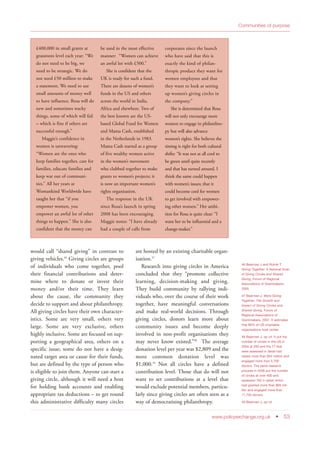 would call “shared giving” in contrast to
giving vehicles.46
Giving circles are groups
of individuals who come together, pool
their financial contributions and deter-
mine where to donate or invest their
money and/or their time. They learn
about the cause, the community they
decide to support and about philanthropy.
All giving circles have their own character-
istics. Some are very small, others very
large. Some are very exclusive, others
highly inclusive. Some are focused on sup-
porting a geographical area, others on a
specific issue; some do not have a desig-
nated target area or cause for their funds,
but are defined by the type of person who
is eligible to join them. Anyone can start a
giving circle, although it will need a host
for holding bank accounts and enabling
appropriate tax deductions – to get round
this administrative difficulty many circles
are hosted by an existing charitable organ-
isation.47
Research into giving circles in America
concluded that they “promote collective
learning, decision-making and giving.
They build community by rallying indi-
viduals who, over the course of their work
together, have meaningful conversations
and make real-world decisions. Through
giving circles, donors learn more about
community issues and become deeply
involved in non-profit organisations they
may never know existed.”48
The average
donation level per year was $2,809 and the
most common donation level was
$1,000.49
Not all circles have a defined
contribution level. Those that do will not
want to set contributions at a level that
would exclude potential members, particu-
larly since giving circles are often seen as a
way of democratising philanthropy.
www.policyexchange.org.uk • 53
Communities of purpose
£400,000 in small grants at
grassroots level each year: “We
do not need to be big, we
need to be strategic. We do
not need £50 million to make
a statement. We need to use
small amounts of money well
to have influence. Rosa will do
new and sometimes wacky
things, some of which will fail
– which is fine if others are
successful enough.”
Maggie’s confidence in
women is unwavering:
“Women are the ones who
keep families together, care for
families, educate families and
keep war out of communi-
ties.” All her years at
Womankind Worldwide have
taught her that “if you
empower women, you
empower an awful lot of other
things to happen.” She is also
confident that the money can
be used in the most effective
manner: “Women can achieve
an awful lot with £500.”
She is confident that the
UK is ready for such a fund.
There are dozens of women’s
funds in the US and others
across the world in India,
Africa and elsewhere. Two of
the best known are the US-
based Global Fund for Women
and Mama Cash, established
in the Netherlands in 1983.
Mama Cash started as a group
of five wealthy women active
in the women’s movement
who clubbed together to make
grants to women’s projects; it
is now an important women’s
rights organisation.
The response in the UK
since Rosa’s launch in spring
2008 has been encouraging.
Maggie notes: “I have already
had a couple of calls from
corporates since the launch
who have said that this is
exactly the kind of philan-
thropic product they want for
women employees and that
they want to look at setting
up women’s giving circles in
the company.”
She is determined that Rosa
will not only encourage more
women to engage in philanthro-
py but will also advance
women’s rights. She believes the
timing is right for both cultural
shifts: “It was not at all cool to
be green until quite recently
and that has turned around. I
think the same could happen
with women’s issues; that it
could become cool for women
to get involved with empower-
ing other women.” Her ambi-
tion for Rosa is quite clear: “I
want her to be influential and a
change-maker.”
46 Bearman J and Rutnik T,
Giving Together: A National Scan
of Giving Circles and Shared
Giving, Forum of Regional
Associations of Grantmakers,
2005
47 Bearman J, More Giving
Together: The Growth and
Impact of Giving Circles and
Shared Giving, Forum of
Regional Associations of
Grantmakers, 2007. It estimates
that 68% of US charitable
organisations host circles.
48 Bearman J, op cit. It put the
number of circles in the US in
2004 at 200 and the 77 that
were assessed in detail had
raised more than $44 million and
engaged more than 5,700
donors. The same research
process in 2006 put the number
of circles at over 400 and
assessed 160 in detail which
had granted more than $65 mil-
lion and engaged more than
11,700 donors.
49 Bearman J, op cit
 