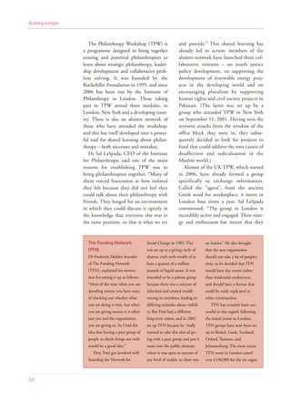 The Philanthropy Workshop (TPW) is
a programme designed to bring together
existing and potential philanthropists to
learn about strategic philanthropy, leader-
ship development and collaborative prob-
lem solving. It was founded by the
Rockefeller Foundation in 1995, and since
2006 has been run by the Institute of
Philanthropy in London. Those taking
part in TPW attend three modules, in
London, New York and a developing coun-
try. There is also an alumni network of
those who have attended the workshop,
and this has itself developed into a power-
ful tool for shared learning about philan-
thropy – both successes and mistakes.
Dr Sal LaSpada, CEO of the Institute
for Philanthropy, said one of the main
reasons for establishing TPW was to
bring philanthropists together. “Many of
them voiced frustration at how isolated
they felt because they did not feel they
could talk about their philanthropy with
friends. They longed for an environment
in which they could discuss it openly in
the knowledge that everyone else was in
the same position, so that is what we try
and provide.” This shared learning has
already led to action: members of the
alumni network have launched three col-
laborative ventures – on youth justice
policy development, on supporting the
development of renewable energy proj-
ects in the developing world and on
encouraging pluralism by supporting
human rights and civil society projects in
Pakistan. (The latter was set up by a
group who attended TPW in New York
on September 11, 2001. Having seen the
terrorist attacks from the window of the
office block they were in, they subse-
quently decided to look for projects to
fund that could address the root causes of
disaffection and radicalisation in the
Muslim world.)
Alumni of the UK TPW, which started
in 2006, have already formed a group
specifically to exchange information.
Called the “agora”, from the ancient
Greek word for marketplace, it meets in
London four times a year. Sal LaSpada
commented: “The group in London is
incredibly active and engaged. Their ener-
gy and enthusiasm has meant that they
Building bridges
54
The Funding Network
(TFN)
Dr Frederick Mulder, founder
of The Funding Network
(TFN), explained his motiva-
tion for setting it up as follows:
“Most of the time when you are
spending money you have ways
of checking out whether what
you are doing is wise, but when
you are giving money it is often
just you and the organisation
you are giving to. So I had the
idea that having a peer group of
people to check things out with
would be a good idea.”
First, Fred got involved with
founding the Network for
Social Change in 1985. This
was set up as a giving circle of
donors, each with wealth of at
least a quarter of a million
pounds of liquid assets. It was
intended to be a private group
because there was a mixture of
inherited and created wealth
among its members, leading to
differing attitudes about visibili-
ty. But Fred had a different
long-term vision, and in 2002
set up TFN because he “really
wanted to take this idea of giv-
ing with a peer group and put it
more into the public domain,
where it was open to anyone of
any level of wealth, so there was
no barrier.” He also thought
that the new organisation
should not take a lot of people’s
time, so he decided that TFN
would have day events rather
than residential conferences,
and should have a format that
could be easily replicated in
other communities.
TFN has certainly been suc-
cessful in this regard: following
the initial events in London,
TFN groups have now been set
up in Bristol, Leeds, Scotland,
Oxford, Toronto, and
Johannesburg. The most recent
TFN event in London raised
over £130,000 for the six organ-
 