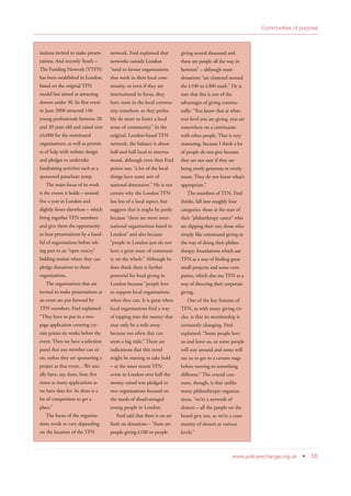 www.policyexchange.org.uk • 55
Communities of purpose
isations invited to make presen-
tations. And recently Youth –
The Funding Network (YTFN)
has been established in London,
based on the original TFN
model but aimed at attracting
donors under 30. Its first event
in June 2008 attracted 140
young professionals between 20
and 30 years old and raised over
£6,000 for the nominated
organisations, as well as promis-
es of help with website design
and pledges to undertake
fundraising activities such as a
sponsored parachute jump.
The main focus of its work
is the events it holds – around
five a year in London and
slightly fewer elsewhere – which
bring together TFN members
and give them the opportunity
to hear presentations by a hand-
ful of organisations before tak-
ing part in an “open outcry”
bidding session where they can
pledge donations to those
organisations.
The organisations that are
invited to make presentations at
an event are put forward by
TFN members. Fred explained:
“They have to put in a two-
page application covering cer-
tain points six weeks before the
event. Then we have a selection
panel that any member can sit
on, unless they are sponsoring a
project at that event…We usu-
ally have, say, three, four, five
times as many applications as
we have slots for. So there is a
lot of competition to get a
place.”
The focus of the organisa-
tions tends to vary depending
on the location of the TFN
network. Fred explained that
networks outside London
“tend to favour organisations
that work in their local com-
munity, or even if they are
international in focus, they
have roots in the local commu-
nity somehow, so they proba-
bly do more to foster a local
sense of community.” In the
original, London-based TFN
network, the balance is about
half-and-half local to interna-
tional, although even then Fred
points out, “a lot of the local
things have some sort of
national dimension.” He is not
certain why the London TFN
has less of a local aspect, but
suggests that it might be partly
because “there are more inter-
national organisations based in
London” and also because
“people in London just do not
have a great sense of communi-
ty on the whole.” Although he
does think there is further
potential for local giving in
London because “people love
to support local organisations
when they can. It is great when
local organisations find a way
of tapping into the money that
may only be a mile away
because too often that can
seem a big mile.” There are
indications that this trend
might be starting to take hold
– at the most recent TFN
event in London over half the
money raised was pledged to
two organisations focused on
the needs of disadvantaged
young people in London.
Fred said that there is no set
limit on donations – “there are
people giving £100 or people
giving several thousand and
there are people all the way in
between” – although most
donations “are clustered around
the £100 to £300 mark.” He is
sure that this is one of the
advantages of giving commu-
nally: “You know that at what-
ever level you are giving, you are
somewhere on a continuum
with other people. That is very
reassuring, because I think a lot
of people do not give because
they are not sure if they are
being overly generous or overly
mean. They do not know what’s
appropriate.”
The members of TFN, Fred
thinks, fall into roughly four
categories: those at the start of
their “philanthropy career” who
are dipping their toe; those who
simply like communal giving as
the way of doing their philan-
thropy; foundations which use
TFN as a way of finding great
small projects; and some com-
panies, which also use TFN as a
way of directing their corporate
giving.
One of the key features of
TFN, as with many giving cir-
cles, is that its membership is
constantly changing. Fred
explained: “Some people love
us and leave us, or some people
will stay around and some will
use us to get to a certain stage
before moving to something
different.” The crucial con-
stant, though, is that unlike
many philanthropic organisa-
tions, “we’re a network of
donors – all the people on the
board give too, so we’re a com-
munity of donors at various
levels.”
 