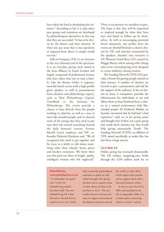 have taken the lead in developing this ini-
tiative.” According to Sal, it is only when
peer groups and initiatives are developed
by philanthropists themselves in this way
that they are successful: “It has to be driv-
en by the donors and their interests. If
there was any sense that it was top-down
or imposed from above, it simply would
not last.”
Talk in Company (TIC) is an initiative
at the very informal end of the spectrum.
It is an everyday, giving circle aimed at
the mass affluent in South London and
largely comprised of professional women
who have taken time out to raise a fami-
ly. Like the Rotary Clubs, it organises
monthly lunch events with a high-profile
guest speaker, as well as presentations
from charities and philanthropy experts,
such as New Philanthropy Capital,
TimeBank or the Institute for
Philanthropy. The events provide a
chance to hear directly from the people
working in charities, as well as a way to
meet like-minded people and to channel
some of the energy that they used to put
into their job toward something beyond
the daily domestic routine. Former
Merrill Lynch employee and TIC co-
founder Deborah Davidson said: “We all
recognised this need to get together and
for once in a while to talk about some-
thing other than schools, house prices
and kitchen extensions. We knew there
was this pool out there of bright, sparky,
intelligent women who felt neglected.”
There is no pressure on attendees to give.
The hope is that they will be impressed
or inspired enough by what they have
seen and heard to follow up by them-
selves. As well as encouraging potential
future donations, any profits from the
events are divided between a charity cho-
sen by TIC and charities nominated by
the speakers. Another new initiative is
UK Women’s Fund Rosa (52) started by
Maggie Baxter which among other things
aims to be a formal giving circle designed
to create solidarity among women.
The Funding Network (TFN) (54) pro-
vides a forum for getting people started on
their journey. A number of charities are
invited to give a presentation and bid for
the support of the audience. It has no bar-
rier to entry, is transparent, provides the
infrastructure for individuals to act and
allows them to hear firsthand from a char-
ity in a neutral environment with like-
minded people. Dr Frederick Mulder, its
founder, recounted that he had had “a bad
experience” early on in his giving career
and thought that if there was a peer group
that could check charities out, that would
help giving enormously. Youth- The
Funding Network (YTFN), an offshoot of
TFN aimed specifically at under-30s, has
also been a huge success.
3.2.4 Web 2.0
Online giving has increased dramatically.
The UK website, justgiving.com, broke
through the £250 million mark for its
Building bridges
56
GlobalGiving,
www.globalgiving.co.uk
“A marketplace for good-
ness” is how the
GlobalGiving website
describes itself. The new
GlobalGiving UK Chief
Executive, Sharath Jeevan,
explains it as a site “which
aims to provide psychological
assistance to guide an indi-
vidual through their giving
decision and to support them
in their choice of what to do
and how to do it.” The site
enables donors to browse for
ways to support international
development projects around
the world, to select those
which inspire their passion
and to support them with a
financial donation online.
It was set up in the US in
2001 and launched in the
UK in September 2008. It is
a market place connecting
“donors to doers” and has
 