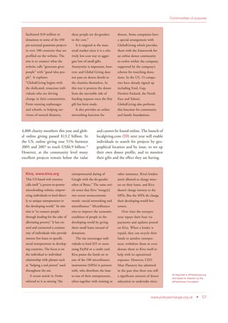 4,800 charity members this year and glob-
al online giving passed $13.2 billion. In
the US, online giving rose 51% between
2005 and 2007 to reach US$6.9 billion.50
However, at the community level many
excellent projects remain below the radar
and cannot be found online. The launch of
localgiving.com (59) next year will enable
individuals to search for projects by geo-
graphical location and by issue, to set up
their own donor profile, and to monitor
their gifts and the effect they are having.
www.policyexchange.org.uk • 57
Communities of purpose
50 Reported in ePhilanthropy.org
and based on research by the
ePhilanthropy Foundation.
facilitated $10 million in
donations to some of the 450
pre-screened grassroots projects
in over 100 countries that are
profiled on the website. The
aim is to connect what the
website calls “generous giver
people” with “good idea peo-
ple”. It explains:
“GlobalGiving begins with
the dedicated, tenacious indi-
viduals who are driving
change in their communities.
From running orphanages
and schools, to helping sur-
vivors of natural disasters,
these people are do-gooders
to the core.”
It is targeted at the mass
retail market since it is a rela-
tively low-cost way to aggre-
gate lots of small gifts.
Anonymity is important, how-
ever, and Global Giving does
not pass on donor details to
the charities themselves. In
this way it protects the donor
from the inevitable tide of
funding requests once the first
gift has been made.
It also provides an online
networking function for
donors. Some companies have
a special arrangement with
GlobalGiving which provides
them with the framework for
an online donor community
to evolve within the company,
supported by the company’s
scheme for matching dona-
tions. In the US, 15 compa-
nies have already signed up
including Ford, Gap,
Hewlett-Packard, the North
Face and Yahoo!,
GlobalGiving also performs
this function for community
and family foundations.
Kiva, www.kiva.org
This US-based web resource
calls itself “a person-to-person
microlending website, empow-
ering individuals to lend direct-
ly to unique entrepreneurs in
the developing world.” Its mis-
sion is “to connect people
through lending for the sake of
alleviating poverty.” It has cre-
ated and connected a commu-
nity of individuals who provide
interest free loans to specific
social entrepreneurs in develop-
ing countries. The focus is on
the individual to individual
relationship with phrases such
as “helping a real person” used
throughout the site.
A recent article in Forbes
referred to it as mixing “the
entrepreneurial daring of
Google with the do-gooder
ethos of Bono.” The same arti-
cle notes that Kiva “merge[s]
two recent socioeconomic
trends –social networking and
microfinance.” Microfinance
tries to improve the economic
condition of people in the
developing world by giving
them small loans instead of
donations.
The site encourages indi-
viduals to lend $25 or more
using PayPal or a credit card.
Kiva passes the funds on to
one of the 100 microfinance
institutions (MFIs) it partners
with, who distribute the loan
to one of their entrepreneurs,
often together with training or
other assistance. Kiva’s lenders
aren’t allowed to charge inter-
est on their loans, and Kiva
doesn’t charge interest to the
MFIs. But the MFIs do charge
their developing-world bor-
rowers.
Over time the entrepre-
neur repays their loan via
payments and updates posted
on Kiva. When a lender is
repaid, they can recycle their
funds to another entrepre-
neur, withdraw them or even
donate them to Kiva itself to
help with its operational
expenses. However, CEO
Matt Flannery has admitted
in the past that there was still
a significant amount of donor
education to undertake since
 