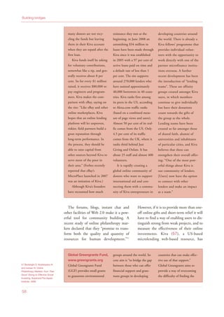 The forums, blogs, instant chat and
other facilities of Web 2.0 make it a pow-
erful tool for community building. A
recent study of online philanthropy mar-
kets declared that they “promise to trans-
form both the quality and quantity of
resources for human development.”51
However, if it is to provide more than one-
off online gifts and short-term relief it will
have to find a way of enabling users to dis-
tinguish strong from weak projects, and to
measure the effectiveness of their online
investments. Kiva (57), a US-based
microlending web-based resource, has
Building bridges
58
many donors are not recy-
cling the funds but leaving
them in their Kiva account
when they are repaid after the
first loan.
Kiva funds itself by asking
for voluntary contributions,
somewhat like a tip, and gen-
erally receives about 8 per
cent. So for every $1 million
raised, it receives $80,000 to
pay engineers and program-
mers. Kiva makes the com-
parison with eBay, saying on
the site: “Like eBay and other
online marketplaces, Kiva
hopes that an online lending
platform will let unproven,
riskier, field partners build a
great reputation through
long-term performance. In
the process, they should be
able to raise capital from
other sources beyond Kiva to
serve more of the poor in
their area.” (Forbes recently
reported that eBay’s
MicroPlace launched in 2007
was an imitation of Kiva.)
Although Kiva’s founders
have recounted how much
resistance they met at the
beginning, in June 2008 an
astonishing $34 million in
loans have been made through
Kiva since it was established
in 2005 with a 97 per cent of
active loans paid on time and
a default rate of less than 1
per cent. The site supports
around 270,000 lenders who
have assisted approximately
40,000 borrowers in 40 coun-
tries. Kiva ranks first among
its peers in the US, according
to Alexa.com traffic ranks
(based on a combined meas-
ure of page views and users).
Almost 50 per cent of its traf-
fic comes from the US. Only
4.5 per cent of its traffic
comes from the UK, where it
ranks third behind Just
Giving and Oxfam. It has
about 25 staff and almost 400
volunteers.
It is rapidly creating a
global online community of
donors who want to support
international aid and con-
necting them with a commu-
nity of Kiva entrepreneurs in
developing countries around
the world. There is already a
Kiva fellows’ programme that
provides individual volun-
teers with the opportunity to
work directly with one of the
partner microfinance institu-
tions overseas. A further
recent development has been
the introduction of “lending
teams”. These are affinity
groups created amongst Kiva
users, in which members
continue to give individually
but have their donations
count towards the gifts of
the group as the whole.
Lending teams have been
created so far amongst those
of shared faith, alumni of
universities and inhabitants
of particular cities, and Kiva
believes that these can
strengthen their overall offer-
ing: “One of the most pow-
erful things about Kiva is
our community of lenders.
[Users] now have the option
to connect with other
lenders and make an impact
as a team.”
Global Greengrants Fund,
www.greengrants.org
Global Greengrants Fund
(GGF) provides small grants
to grassroots environmental
groups around the world. Its
core aim is “to bridge the gap
between those who can offer
financial support and grass-
roots groups in developing
countries that can make effec-
tive use of that support.”
Global Greengrants aims to
provide a way of overcoming
the difficulty of finding the
51 Bonbright D, Kiryttopolou N
and Iversen N, Online
Philanthropy Markets: from ‘Feel
Good’ Giving to Effective Social
Investing, Keystone/The Aspen
Institute, 2008
 