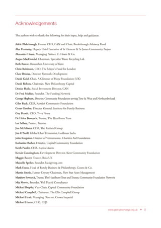 Acknowledgements
The authors wish to thank the following for their input, help and guidance:
Adele Blakebrough, Former CEO, CAN and Chair, Breakthrough Advisory Panel
Alex Hanratty, Deputy Chief Executive of St Clement & St James Community Project
Alexander Hoare, Managing Partner, C. Hoare & Co.
Angus MacDonald, Chairman, Specialist Waste Recycling Ltd.
Beth Breeze, Researcher, University of Kent
Chris Robinson, CEO, The Mayor’s Fund for London
Clare Brooks, Director, Network Development
David Gold, Chair, A Glimmer of Hope Foundation (UK)
David Robins, Chairman, New Philanthropy Capital
Denise Holle, Social Investment Director, CAN
Dr Fred Mulder, Founder, The Funding Network
George Hepburn, Director, Community Foundation serving Tyne & Wear and Northumberland
Giles Ruck, CEO, Scottish Community Foundation
Grant Gordon, Director General, Institute for Family Business
Guy Hands, CEO, Terra Firma
Dr Helen Bowcock, Trustee, The Hazelhurst Trust
Ian Sellars, Partner, Permira
Jim McAllister, CEO, The Rutland Group
Jim O’Neill, Global Chief Economist, Goldman Sachs
John Kingston, Director of Venturesome, Charities Aid Foundation
Katharine Barber, Director, Capital Community Foundation
Keith Punler, CEO, Kapital Assets
Keziah Cunningham, Development Director, Kent Community Foundation
Maggie Baxter, Trustee, Rosa UK
Marcelle Speller, Founder, localgiving.com
Mark Evans, Head of Family Business & Philanthropy, Coutts & Co.
Martin Smith, Former Deputy Chairman, New Star Asset Management
Matthew Bowcock,Trustee,The HazelhurstTrust andTrustee, Community Foundation Network
Mia Morris, Founder, Well Placed Consultancy
Michael Brophy, Vice-Chair, Capital Community Foundation
Michael Campbell, Chairman, The Ellis Campbell Group
Michael Head, Managing Director, Crown Imperial
Michael Hintze, CEO, CQS
www.policyexchange.org.uk • 5
 