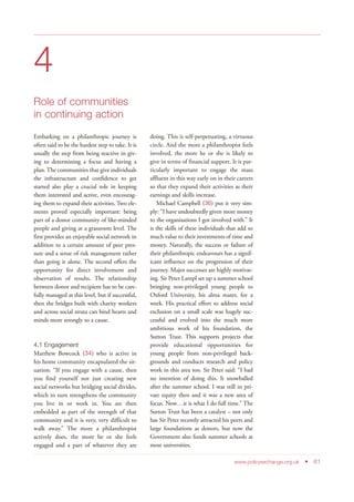 4
Role of communities
in continuing action
Embarking on a philanthropic journey is
often said to be the hardest step to take. It is
usually the step from being reactive in giv-
ing to determining a focus and having a
plan. The communities that give individuals
the infrastructure and confidence to get
started also play a crucial role in keeping
them interested and active, even encourag-
ing them to expand their activities. Two ele-
ments proved especially important: being
part of a donor community of like-minded
people and giving at a grassroots level. The
first provides an enjoyable social network in
addition to a certain amount of peer pres-
sure and a sense of risk management rather
than going it alone. The second offers the
opportunity for direct involvement and
observation of results. The relationship
between donor and recipient has to be care-
fully managed at this level, but if successful,
then the bridges built with charity workers
and across social strata can bind hearts and
minds more strongly to a cause.
4.1 Engagement
Matthew Bowcock (34) who is active in
his home community encapsulated the sit-
uation: “If you engage with a cause, then
you find yourself not just creating new
social networks but bridging social divides,
which in turn strengthens the community
you live in or work in. You are then
embedded as part of the strength of that
community and it is very, very difficult to
walk away.” The more a philanthropist
actively does, the more he or she feels
engaged and a part of whatever they are
doing. This is self-perpetuating, a virtuous
circle. And the more a philanthropist feels
involved, the more he or she is likely to
give in terms of financial support. It is par-
ticularly important to engage the mass
affluent in this way early on in their careers
so that they expand their activities as their
earnings and skills increase.
Michael Campbell (36) put it very sim-
ply: “I have undoubtedly given more money
to the organisations I got involved with.” It
is the skills of these individuals that add so
much value to their investments of time and
money. Naturally, the success or failure of
their philanthropic endeavours has a signif-
icant influence on the progression of their
journey. Major successes are highly motivat-
ing. Sir Peter Lampl set up a summer school
bringing non-privileged young people to
Oxford University, his alma mater, for a
week. His practical effort to address social
exclusion on a small scale was hugely suc-
cessful and evolved into the much more
ambitious work of his foundation, the
Sutton Trust. This supports projects that
provide educational opportunities for
young people from non-privileged back-
grounds and conducts research and policy
work in this area too. Sir Peter said: “I had
no intention of doing this. It snowballed
after the summer school. I was still in pri-
vate equity then and it was a new area of
focus. Now…it is what I do full time.” The
Sutton Trust has been a catalyst – not only
has Sir Peter recently attracted his peers and
large foundations as donors, but now the
Government also funds summer schools at
most universities.
www.policyexchange.org.uk • 61
 