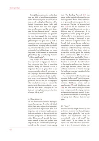 Some philanthropists prefer to offer their
time and skills to beneficiary organisations
rather than running their own show, but if
they are still working hard their time will be
limited. Entrepreneur Keith Punler said:
“Many charities these days want people’s
time as well as money and that is not always
easy for busy business people.” However,
our interviewees told us time and again that
the more they engaged, the more inspired
they felt to continue. At the local level, the
philanthropist who gives time as well as
money can avoid coming across as flash, and
instead be seen as forging links, then build-
ing networks and social capital. In this way
community-level philanthropy can outdo
large-scale, faceless national or international
philanthropy by contributing Putnam’s
“bridging social capital”.
Guy Hands (40) believes there is a
two-way benefit to engagement: “It shows
[my employees] that there is something
beyond doing the business which is
important because it gives them a real
connection and a realism. It is very easy in
the City to get disconnected from society,
yet understanding that society is multilay-
ered is very, very important.” But he also
points out that it is not just his employees
who benefit, but society as a whole if the
people at the beneficiary charities recog-
nise that Terra Firma employees are “not
just suit-wearing bean-counters, but have
a human side as well.”
4.2 Peer influence
All our interviewees confirmed the impor-
tance of peer groups. As well as individuals
asking their peers to join them in support-
ing a cause or an organisation, there is an
important role for inspired leaders, experts
and intermediaries to develop formal and
informal giving circles and donor commu-
nities. These not only provide the frame-
work, network of peers and, perhaps most
importantly, the confidence required to get
started, but also provide it on an ongoing
basis. The Funding Network (54) was
started up by inspired individuals keen to
provide potential donors with a communi-
ty of givers and reference points for how
much to give. The new UK Women’s Fund
Rosa (52) was also the inspiration of an
individual, Maggie Baxter, and provides a
different sort of infrastructure. It is
designed as a formal giving circle specifi-
cally intended to create a solidarity among
women, to develop a “sisterhood” to give
them confidence to improve women’s lives
through their giving. Private banks have
unparalleled access to high net worth indi-
viduals and tend to have unique and strong
relationships with their clients which are
an excellent starting point for building
donor communities. The two donor-
advised funds being launched by Coutts –
on the environment and microfinance as
described in section 3 – that allow clients
to club together and either take the advice
on the topic and then conduct their phi-
lanthropy themselves or “invest” through
the fund as a group are examples of what
private banks can offer.
The potential power of web 2.0, through
reporting, feedback and “chat”, in generat-
ing online communities for philanthropy is
immense. Web-based forums such as
www.kiva.org (57) and globalgiving.co.uk
(56) that unite those wishing to support
social entrepreneurs in developing countries
are increasingly important not only for get-
ting individuals started but for providing the
peer group that influences them to keep
going.
4.3 “Touch”
Successful business people who like to have
an element of control over their giving also
appreciate being physically close to the
projects and organisations they are
involved with – what we call “touch”. Guy
Hands noted: “If you cannot see the
impact, it is very difficult for a business-
man to give. A community charity may
Building bridges
62
 