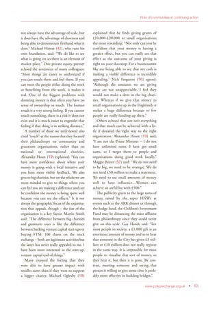 not always have the advantage of scale, but
it does have the advantage of closeness and
being able to demonstrate firsthand what it
does.” Michael Hintze (42), who runs his
own foundation, said: “We do like to see
what is going on so there is an element of
market place.” One private equity partner
echoed the sentiment of many colleagues:
“Most things are easier to understand if
you can touch them and feel them. If you
can meet the people either doing the work
or benefiting from the work, it makes it
real. One of the biggest problems with
donating money is that often you have no
sense of ownership or touch. The human
touch is a very strong feeling. If you cannot
touch something, there is a risk it does not
exist and it is much easier to engender that
feeling if that thing is in striking distance.”
A number of those we interviewed also
cited “touch” as the reason that they focused
their philanthropy on community and
grassroots organisations, rather than on
national or international charities.
Alexander Hoare (19) explained: “You can
have more confidence about where your
money is going with a local initiative and
you have more visible feedback. We also
give to big charities, but on the whole we are
more minded to give to things where you
can feel you are making a difference and can
be confident the money is being spent well
because you can see the effects.” It is not
always the geographic focus of the organisa-
tion that appeals, though – the size of the
organisation is a key factor. Martin Smith
said: “The difference between big charities
and grassroots ones is like the difference
between backing venture capital start-ups or
buying FTSE 100 shares on the stock
exchange – both are legitimate activities but
the latter has never really appealed to me. I
have been more interested in the start-up,
venture capital end of things.”
Many enjoyed the feeling that they
were able to have greater impact with
smaller sums than if they were to support
a bigger charity. Michael Oglesby (18)
explained that he finds giving grants of
£10,000-£20,000 to small organisations
the most rewarding: “Not only can you be
confident that your money is having a
greater effect, but you can really see that
effect as the outcome of your giving is
right on your doorstep. For a businessman
like me being able to see that my cash is
making a visible difference is incredibly
appealing.” Nick Ferguson (16) agreed:
“Although the amounts we are giving
away are not unappreciable, I feel they
would not make a dent in the big chari-
ties. Whereas if we give that money to
small organisations up in the Highlands it
makes a huge difference because so few
people are really funding up there.”
Others echoed that size isn’t everything
and that much can be achieved with a lit-
tle if donated the right way to the right
organisation. Alexander Hoare (19) said;
“I am not the Prime Minister – I do not
have unlimited sums. I have got small
sums, so I target them to people and
organisations doing good work locally.”
Maggie Baxter (52) said: “We do not need
to be big, we need to be strategic. We do
not need £50 million to make a statement.
We need to use small amounts of money
well to have influence…Women can
achieve an awful lot with £500.”
The publicity given to the large sums of
money raised by the super HNWs at
events such as the ARK dinner or through
the hedge fund, the Children’s Investment
Fund may be distancing the mass affluent
from philanthropy since they could never
give on this scale. Guy Hands said: “For
most people in society, a £1,000 gift is an
enormous amount of money and so to hear
that someone in the City has given £5 mil-
lion or £10 million does not really register
in the same way. It is impossible for most
people to visualise that sort of money, so
they hear it, but then it is gone. By con-
trast, meeting someone and seeing that
person is willing to give some time is prob-
ably more effective in building bridges.”
www.policyexchange.org.uk • 63
Role of communities in continuing action
 