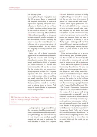 4.4 Managing risk
Several philanthropists highlighted that
they felt a greater degree of reputational
risk with their involvement in projects or
organisations especially if they were physi-
cally close to their home. It was as if they
try harder with those projects because they
do not want to be attached to a failed proj-
ect in their community. Michael Hintze
(42) was honest about how he feels about
his reputation with regard to his support of
the Wandsworth Museum: “I will try my
utmost to make this work and that is part-
ly because it is on my doorstep and part of
a community in which I feel very embed-
ded and partly because my reputation is on
the line!”
Being part of a donor community
appears to be an important way of spread-
ing the risk associated with investing in
philanthropic projects. Our interviewees
usually avoid funding 100% of a project
and confine themselves to a 20-25% stake
both to spread the risk and also to ensure
that the recipient does not become com-
pletely dependent on them. Nick Ferguson
explained: “We have a rule that we will
never fund more than a third of anything,
and usually only about 20%. If you fund
everything yourself and it does not work,
then you can find yourself in a real hole
such as closing down a charity. And
besides, it is unhealthy for an organisation
to have a single funder.”
Acting together with peers and friends
also encourages shared learning about dif-
ferent causes and about different approach-
es to philanthropy. We noticed that many
of our interviewees conduct careful
research and take time to understand the
issues they want to address. Nick Ferguson
(16) said: “Part of the reason we are doing
our philanthropy very carefully is because
it is like any other form of investment: if
you do it in a hurry you will get it wrong.”
Another private equity professional said:
“It is incredibly difficult to find a company
to invest in, to turn around, make a suc-
cess, improve and sell within five years
with a return which is commensurate with
what we have promised our investors. You
cannot just snap your fingers and make it
happen. Similarly, it is not easy to find a
charity to give a million pounds over four
years and be sure it is going to make a dif-
ference – and if you get it wrong the mag-
nitude of your mistake is that much
greater.”
Using an intermediary can be a great
help in finding good grassroots projects,
and they also offer the donor the benefit
of being able to research and vet local
projects, mitigating the risk of supporting
a failure. Michael Campbell (36) said of
Community Foundations: “If you are
talking to a voluntary group doing innova-
tive things in a small village somewhere,
you have no idea whether they are valid or
not, regardless of how good they may
seem on the surface. So at this level you
really do need an intermediary to make
sure that your money is going to be spent
wisely.” Angus MacDonald echoed this:
“The Scottish Community Foundation
helps me to find, assess and monitor effec-
tive projects. It is a special skill giving
away money and it is not a skill I have. If
somebody on one of the islands came to
me and asked for money for some diag-
nostic equipment to measure the perform-
ance of outboard motors, how would I
know whether he was going to disappear
to the Bahamas with that money or not?”
Entrepreneur Keith Punler said of using
the Scottish Community Foundation: “It
removes the risk of getting involved with
something very close to home where we
are quite visible and that could end up
being a mistake.”
Building bridges
64
“Philanthropy is like any other form of investment: if you
do it in a hurry you will get it wrong
”Nick Ferguson
 