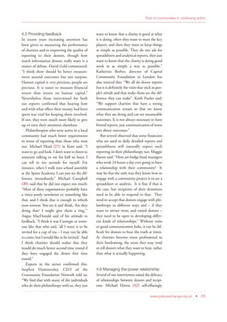 4.5 Providing feedback
In recent years increasing attention has
been given to measuring the performance
of charities and to improving the quality of
reporting to their donors, though how
much information donors really want is a
matter of debate. David Gold commented:
“I think there should be better measure-
ment around outcomes but not outputs.
Human capital is very precious, people are
precious. It is easier to measure financial
return than return on human capital.”
Nevertheless those interviewed for both
our reports confirmed that hearing how
and with what effect their money had been
spent was vital for keeping them involved.
If not, they were much more likely to give
up or turn their attention elsewhere.
Philanthropists who were active in a local
community had much lower requirements
in terms of reporting than those who were
not. Michael Head (21) in Kent said: “I
want to go and look. I don’t want to listen to
someone talking to me for half an hour, I
can tell in ten seconds for myself. For
instance, when I walk into school assembly
at the Spires Academy, I can just see the dif-
ference immediately.” Michael Campbell
(36) said that he did not expect too much:
“Most of these organisations probably have
a twice-yearly newsletter or something like
that, and I think that is enough to refresh
your interest. You see it and think, ‘Are they
doing that? I might give them a ring.’”
Angus MacDonald said of his attitude to
feedback, “I think it was Carnegie or some-
one like that who said, ‘all I want is to be
invited for a cup of tea – I may not be able
to come, but I would like to be invited.’ And
I think charities should realise that they
would do much better second time round if
they have engaged the donor first time
round.”
Experts in the sector confirmed this.
Stephen Hammersley, CEO of the
Community Foundation Network told us:
“We find that with many of the individuals
who do their philanthropy with us, they just
want to know that a charity is good at what
it is doing, often they want to meet the key
players, and then they want to keep things
as simple as possible. They do not ask for
spreadsheets and analytical reports, they just
want to know that the charity is doing good
work in as simple a way as possible.”
Katherine Barber, director of Capital
Community Foundation in London has
also noticed this: “We all do donor reports
but it is definitely the visits that stick in peo-
ple’s minds and that make them see the dif-
ference they can make”. Keith Punler said:
“We support charities that have a strong
communication stream so that we know
what they are doing and can see measurable
outcomes. It is not always necessary to have
formal reports, just communication of some
sort about outcomes.”
But several observed that some financiers
who are used to daily detailed reports and
spreadsheets will naturally expect such
reporting in their philanthropy too. Maggie
Baxter said: “How are hedge fund managers
who work 24 hours a day ever going to have
a relationship with their community? It
may be that the only way they know how to
engage with a community project is to see a
spreadsheet or analysis. It is fine if that is
the case, but recipients of their donations
need to be able to respond to that. They
need to accept that donors engage with phi-
lanthropy in different ways and – if they
want to attract more and varied donors –
they need to be open to developing differ-
ent kinds of relationships.” Without visits
or good communication links, it can be dif-
ficult for donors to hear the truth at times.
As charities become more professional in
their fundraising, the more they may tend
to tell donors what they want to hear, rather
than what is actually happening.
4.6 Managing the power relationship
Several of our interviewees raised the delicacy
of relationships between donors and recipi-
ents. Michael Hintze (42) self-effacingly
www.policyexchange.org.uk • 65
Role of communities in continuing action
 