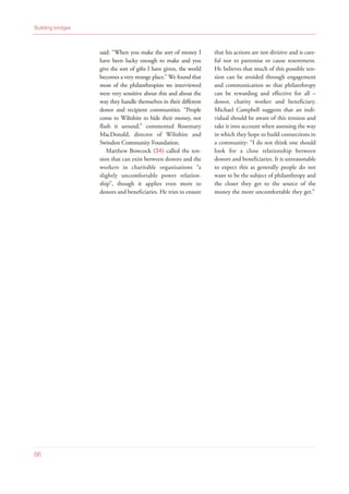said: “When you make the sort of money I
have been lucky enough to make and you
give the sort of gifts I have given, the world
becomes a very strange place.” We found that
most of the philanthropists we interviewed
were very sensitive about this and about the
way they handle themselves in their different
donor and recipient communities. “People
come to Wiltshire to hide their money, not
flash it around,” commented Rosemary
MacDonald, director of Wiltshire and
Swindon Community Foundation.
Matthew Bowcock (34) called the ten-
sion that can exist between donors and the
workers in charitable organisations “a
slightly uncomfortable power relation-
ship”, though it applies even more to
donors and beneficiaries. He tries to ensure
that his actions are not divisive and is care-
ful not to patronise or cause resentment.
He believes that much of this possible ten-
sion can be avoided through engagement
and communication so that philanthropy
can be rewarding and effective for all –
donor, charity worker and beneficiary.
Michael Campbell suggests that an indi-
vidual should be aware of this tension and
take it into account when assessing the way
in which they hope to build connections in
a community: “I do not think one should
look for a close relationship between
donors and beneficiaries. It is unreasonable
to expect this as generally people do not
want to be the subject of philanthropy and
the closer they get to the source of the
money the more uncomfortable they get.”
Building bridges
66
 