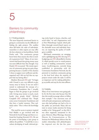 5
Barriers to community
philanthropy
5.1 Finding projects
The most frequently mentioned barrier to
giving in a community was the difficulty of
finding the right projects. The smallest
often fall below the radar of individuals,
researchers or other experts yet may offer
the best solutions to local problems. Keith
Punler said: “The community groups
know better than anyone else what is need-
ed at grassroots level.” Many of our inter-
viewees had found that giving money away
was more difficult than they thought. Guy
Hands (40) recounted: “My initial experi-
ence of community giving was quite disap-
pointing because a number of the charities
I chose to support were inefficient and dis-
organised and I did not feel that my sup-
port had any lasting effect.”
Matthew Bowcock (34) said: “To begin
with I found it very, very difficult to give
money away in Surrey. It was not until I
started to understand the concept of a
Community Foundation that I actually
began to find the groups to get involved
with. Giving away money is much, much
harder than people think.” Michael
Campbell (36) confirmed this: “People
come across Community Foundations and
they have a ‘eureka’ moment. They sud-
denly realise: ‘This is where the knowledge
is.’”
This need for access to projects inspired
Fred Mulder to get involved with the
Network for Social Change and then to co-
found the Funding Network (54). He saw
the power of developing a peer group to
address the problem. “I would like to see a
culture developing of small, informal giv-
ing circles based in homes, churches, and
social clubs,” he said. Organisations such
as New Philanthropy Capital, which pub-
lishes thorough research-based reports on
the charitable sector and individual chari-
ties, are improving the quality of intelli-
gence available.
Web-based communities are emerging,
such as globalgiving.org (56), kiva.org (57),
localgiving.com (59) (all profiled in Section
3), which provide access to vetted projects
as well as building communities around
issues. LocalGiving.com, currently being
established in partnership with the
Community Foundation Network, has the
potential to transform community giving
at the local level where the majority of
projects remain under the radar. It will be
an important tool for making philanthro-
py accessible and easy for the mass affluent.
5.2 Visibility
Many of our interviewees were going pub-
lic for the first time only because they felt
that this would encourage others to follow
their example.53
Our interviews were all
with self-made entrepreneurs and business-
men who had perhaps not had to live in
the public eye previously. Many did not
want to attract media attention for being
wealthy or for “doing good”; as they felt it
was often negatively interpreted in the
press. However, Musa Okwonga, Associate
Director for Communications at The
Institute for Philanthropy believes that the
media’s relationship with philanthropists
has improved over the last few years:
www.policyexchange.org.uk • 67
53 Many philanthropists remain
anonymous because this is a
requirement of their faith
 