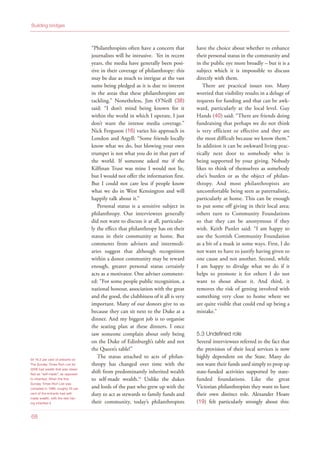 “Philanthropists often have a concern that
journalists will be intrusive. Yet in recent
years, the media have generally been posi-
tive in their coverage of philanthropy: this
may be due as much to intrigue at the vast
sums being pledged as it is due to interest
in the areas that these philanthropists are
tackling.” Nonetheless, Jim O’Neill (38)
said: “I don’t mind being known for it
within the world in which I operate, I just
don’t want the intense media coverage.”
Nick Ferguson (16) varies his approach in
London and Argyll: “Some friends locally
know what we do, but blowing your own
trumpet is not what you do in that part of
the world. If someone asked me if the
Kilfinan Trust was mine I would not lie,
but I would not offer the information first.
But I could not care less if people know
what we do in West Kensington and will
happily talk about it.”
Personal status is a sensitive subject in
philanthropy. Our interviewees generally
did not want to discuss it at all, particular-
ly the effect that philanthropy has on their
status in their community at home. But
comments from advisers and intermedi-
aries suggest that although recognition
within a donor community may be reward
enough, greater personal status certainly
acts as a motivator. One adviser comment-
ed: “For some people public recognition, a
national honour, association with the great
and the good, the clubbiness of it all is very
important. Many of our donors give to us
because they can sit next to the Duke at a
dinner. And my biggest job is to organise
the seating plan at these dinners. I once
saw someone complain about only being
on the Duke of Edinburgh’s table and not
the Queen’s table!”
The status attached to acts of philan-
thropy has changed over time with the
shift from predominantly inherited wealth
to self-made wealth.54
Unlike the dukes
and lords of the past who grew up with the
duty to act as stewards to family funds and
their community, today’s philanthropists
have the choice about whether to enhance
their personal status in the community and
in the public eye more broadly – but it is a
subject which it is impossible to discuss
directly with them.
There are practical issues too. Many
worried that visibility results in a deluge of
requests for funding and that can be awk-
ward, particularly at the local level. Guy
Hands (40) said: “There are friends doing
fundraising that perhaps we do not think
is very efficient or effective and they are
the most difficult because we know them.”
In addition it can be awkward living prac-
tically next door to somebody who is
being supported by your giving. Nobody
likes to think of themselves as somebody
else’s burden or as the object of philan-
thropy. And most philanthropists are
uncomfortable being seen as paternalistic,
particularly at home. This can be enough
to put some off giving in their local area;
others turn to Community Foundations
so that they can be anonymous if they
wish. Keith Punler said: “I am happy to
use the Scottish Community Foundation
as a bit of a mask in some ways. First, I do
not want to have to justify having given to
one cause and not another. Second, while
I am happy to divulge what we do if it
helps to promote it for others I do not
want to shout about it. And third, it
removes the risk of getting involved with
something very close to home where we
are quite visible that could end up being a
mistake.”
5.3 Undefined role
Several interviewees referred to the fact that
the provision of their local services is now
highly dependent on the State. Many do
not want their funds used simply to prop up
state-funded activities supported by state-
funded foundations. Like the great
Victorian philanthropists they want to have
their own distinct role. Alexander Hoare
(19) felt particularly strongly about this:
Building bridges
68
54 76.2 per cent of entrants on
The Sunday Times Rich List for
2008 had wealth that was classi-
fied as “self-made”, as opposed
to inherited. When the first
Sunday Times Rich List was
compiled in 1989, roughly 25 per
cent of the entrants had self-
made wealth, with the rest hav-
ing inherited it
 