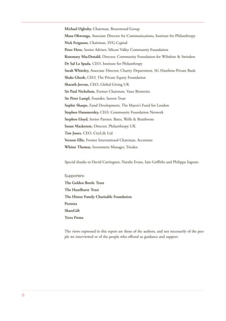 Michael Oglesby, Chairman, Bruntwood Group
Musa Okwonga, Associate Director for Communications, Institute for Philanthropy
Nick Ferguson, Chairman, SVG Capital
Peter Hero, Senior Adviser, Silicon Valley Community Foundation
Rosemary MacDonald, Director, Community Foundation for Wiltshire & Swindon
Dr Sal La Spada, CEO, Institute for Philanthropy
Sarah Whiteley, Associate Director, Charity Department, SG Hambros Private Bank
Shaks Ghosh, CEO, The Private Equity Foundation
Sharath Jeevan, CEO, Global Giving UK
Sir Paul Nicholson, Former Chairman, Vaux Breweries
Sir Peter Lampl, Founder, Sutton Trust
Sophie Sharpe, Fund Development, The Mayor’s Fund for London
Stephen Hammersley, CEO, Community Foundation Network
Stephen Lloyd, Senior Partner, Bates, Wells & Braithwate
Susan Mackenzie, Director, Philanthropy UK
Tim Jones, CEO, CityLife Ltd
Vernon Ellis, Former International Chairman, Accenture
Whitni Thomas, Investment Manager, Triodos
Special thanks to David Carrington, Natalie Evans, Iain Griffiths and Philippa Ingram.
Supporters:
The Golden Bottle Trust
The Hazelhurst Trust
The Hintze Family Charitable Foundation
Permira
ShareGift
Terra Firma
The views expressed in this report are those of the authors, and not necessarily of the peo-
ple we interviewed or of the people who offered us guidance and support.
6
 