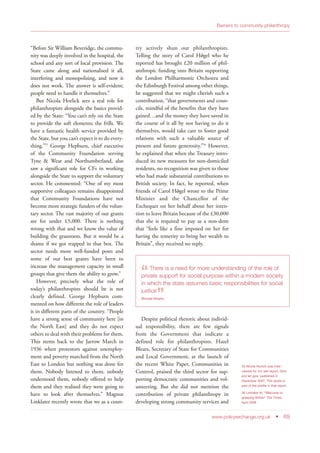 “Before Sir William Beveridge, the commu-
nity was deeply involved in the hospital, the
school and any sort of local provision. The
State came along and nationalised it all,
interfering and monopolising, and now it
does not work. The answer is self-evident;
people need to handle it themselves.”
But Nicola Horlick sees a real role for
philanthropists alongside the basics provid-
ed by the State: “You can’t rely on the State
to provide the soft elements; the frills. We
have a fantastic health service provided by
the State, but you can’t expect it to do every-
thing.”55
George Hepburn, chief executive
of the Community Foundation serving
Tyne & Wear and Northumberland, also
saw a significant role for CFs in working
alongside the State to support the voluntary
sector. He commented: “One of my most
supportive colleagues remains disappointed
that Community Foundations have not
become more strategic funders of the volun-
tary sector. The vast majority of our grants
are for under £5,000. There is nothing
wrong with that and we know the value of
building the grassroots. But it would be a
shame if we got trapped in that box. The
sector needs more well-funded posts and
some of our best grants have been to
increase the management capacity in small
groups that give them the ability to grow.”
However, precisely what the role of
today’s philanthropists should be is not
clearly defined. George Hepburn com-
mented on how different the role of leaders
is in different parts of the country. “People
have a strong sense of community here [in
the North East] and they do not expect
others to deal with their problems for them.
This stems back to the Jarrow March in
1936 when protestors against unemploy-
ment and poverty marched from the North
East to London but nothing was done for
them. Nobody listened to them, nobody
understood them, nobody offered to help
them and they realised they were going to
have to look after themselves.” Magnus
Linklater recently wrote that we as a coun-
try actively shun our philanthropists.
Telling the story of Carol Hǿgel who he
reported has brought £20 million of phil-
anthropic funding into Britain supporting
the London Philharmonic Orchestra and
the Edinburgh Festival among other things,
he suggested that we might cherish such a
contribution, “that governments and coun-
cils, mindful of the benefits that they have
gained…and the money they have saved in
the course of it all by not having to do it
themselves, would take care to foster good
relations with such a valuable source of
present and future generosity.”56
However,
he explained that when the Treasury intro-
duced its new measures for non-domiciled
residents, no recognition was given to those
who had made substantial contributions to
British society. In fact, he reported, when
friends of Carol Hǿgel wrote to the Prime
Minister and the Chancellor of the
Exchequer on her behalf about her inten-
tion to leave Britain because of the £30,000
that she is required to pay as a non-dom
that “feels like a fine imposed on her for
having the temerity to bring her wealth to
Britain”, they received no reply.
Despite political rhetoric about individ-
ual responsibility, there are few signals
from the Government that indicate a
defined role for philanthropists. Hazel
Blears, Secretary of State for Communities
and Local Government, at the launch of
the recent White Paper, Communities in
Control, praised the third sector for sup-
porting democratic communities and vol-
unteering. But she did not mention the
contribution of private philanthropy in
developing strong community services and
www.policyexchange.org.uk • 69
Barriers to community philanthropy
55 Nicola Horlick was inter-
viewed for our last report, Give
and let give, published in
December 2007. This quote is
part of the profile in that report
56 Linklater M, “Welcome to
grasping Britain” The Times,
April 2008
“There is a need for more understanding of the role of
private support for social purpose within a modern society
in which the state assumes basic responsibilities for social
justice
”Michael Brophy
 