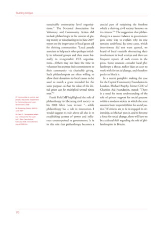 sustainable community level organisa-
tions.57
The National Association for
Voluntary and Community Action did
include philanthropy in the context of giv-
ing money or volunteering in its June 2007
report on the importance of local grant aid
for thriving communities: “Local people
associate to help each other perhaps initial-
ly in informal groups and then more for-
mally in recognisable VCS organisa-
tions…Others may not have the time to
volunteer but express their commitment to
their community via charitable giving.
Such philanthropists are often willing to
allow their donations to local causes to be
used to match a grant intended for the
same purpose, so that the value of the ini-
tial grant can be multiplied several times
over.”58
Frank Field MP highlighted the role of
philanthropy in liberating civil society in
his 2008 Allen Lane lecture: “…while
philanthropy has a role in innovation, I
would suggest its role above all else is in
establishing centres of power and influ-
ence counterpoised to governments. It is
in this role that philanthropy becomes a
crucial part of sustaining the freedom
which a thriving civil society bestows on
its citizens.”59
The suggestion that philan-
thropy is a counterbalance to government
goes some way to explain why its role
remains undefined. In some cases, which
interviewees did not want quoted, we
heard of local councils obstructing their
involvement in local services and there are
frequent reports of such events in the
press. Some councils consider local phi-
lanthropy a threat, rather than an asset to
work with for social change, and therefore
prefer to block it.
In a recent pamphlet making the case
for the Capital Community Foundation in
London, Michael Brophy, former CEO of
Charities Aid Foundation, stated: “There
is a need for more understanding of the
role of private support for social purpose
within a modern society in which the state
assumes basic responsibilities for social jus-
tice.” If citizens are to be re-engaged in cit-
izenship, as Michael puts it, and to become
a force for social change, there will have to
be a cultural shift regarding the role of phi-
lanthropists in Britain.
Building bridges
70
57 Communities in control: real
people, real power, Department
for Communities and Local
Government, 2008
58 Sustaining Grants, NAVCA,
June 2007
59 Field, F, “Acceptable behav-
iour contracts for the super-
rich”, Allen Lane lecture,
February 2008, www.allenlane.
org.uk/2008.htm
 