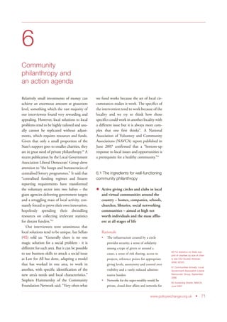 6
Community
philanthropy and
an action agenda
Relatively small investments of money can
achieve an enormous amount at grassroots
level, something which the vast majority of
our interviewees found very rewarding and
appealing. However, local solutions to local
problems tend to be highly tailored and usu-
ally cannot be replicated without adjust-
ments, which requires resources and funds.
Given that only a small proportion of the
State’s support goes to smaller charities, they
are in great need of private philanthropy.60
A
recent publication by the Local Government
Association Liberal Democrats’ Group drew
attention to “the hoops and bureaucracies of
centralised lottery programmes.” It said that
“centralised funding regimes and bizarre
reporting requirements have transformed
the voluntary sector into two halves – the
giant agencies delivering government targets
and a struggling mass of local activity, con-
stantly forced to prove their own innovation,
hopelessly spending their dwindling
resources on collecting irrelevant statistics
for distant funders.”61
Our interviewees were unanimous that
local solutions tend to be unique. Ian Sellars
(45) told us: “Generally there is no one
magic solution for a social problem - it is
different for each area. But it can be possible
to use business skills to attack a social issue
as Law for All has done, adapting a model
that has worked in one area, to work in
another, with specific identification of the
new area’s needs and local characteristics.”
Stephen Hammersley of the Community
Foundation Network said: “Very often what
we fund works because the set of local cir-
cumstances makes it work. The specifics of
the intervention tend to work because of the
locality and we try to think how those
specifics could work in another locality with
a different issue but it is always more com-
plex that one first thinks”. A National
Association of Voluntary and Community
Associations (NAVCA) report published in
June 2007 confirmed that a “bottom-up
response to local issues and opportunities is
a prerequisite for a healthy community.”62
6.1 The ingredients for well-functioning
community philanthropy
Active giving circles and clubs in local
and virtual communities around the
country – homes, companies, schools,
churches, libraries, social networking
communities – aimed at high net
worth individuals and the mass afflu-
ent at all stages of life
Rationale
The infrastructure created by a circle
provides security, a sense of solidarity
among a type of givers or around a
cause, a sense of risk sharing, access to
projects, reference points for appropriate
giving levels, anonymity and control over
visibility and a vastly reduced adminis-
trative burden
Networks for the super-wealthy would be
private, closed door affairs and networks for
www.policyexchange.org.uk • 71
60 For statistics on State sup-
port of charities by size of chari-
ty see Civil Society Almanac
2008, NCVO
61 Communities Actually, Local
Government Association Liberal
Democrats’ Group, September
2008
62 Sustaining Grants, NAVCA,
June 2007
 