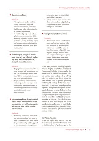 A positive vocabulary
Rationale
“Giving for social good or benefit or
change” rather than “giving back”
removes connotations of paternalistic
feudalism and makes today’s philanthro-
py a modern force for good
“A portfolio of giving” would include
gifts, investments, money, time, skills,
knowledge, experience, ideas and consid-
er them as a package. In this way anyone
can become a modern philanthropist in
their own way and no one way is better
than the other
Philanthropists using their money
more creatively and effectively includ-
ing using non-financial expertise
alongside financial donations
Rationale
Forging links across social strata helps to
create networks and “bridging social cap-
ital”. The philanthropist benefits and is
more likely to continue his involvement,
and society is strengthened too
Deeper knowledge and involvement
with an organisation encourages more
creative offers of philanthropy such as
underwriting which in turn encourages
a retained interest in a proj-
ect/organisation
Intermediaries know their clients and
offer a simple menu of products that
appeals to the new self-made wealthy.
Advisers can point clients towards
intermediaries
Rationale
Community Foundations, private banks
and other intermediaries have access to
today’s new wealthy. They would adopt a
long-term relationship-building approach
to their clients/donors offering flexible
products that appeal to an individual’s
wealth, lifestyle and values
Advisers would be able to introduce their
clients to intermediaries and philanthrop-
ic organisations as part of regular finan-
cial, legal and other advice
Strong reciprocity from charities
Rationale
Philanthropists want to know how their
money has been spent and want to feel
their investment has been worthwhile
and not been wasted. More active dia-
logue from charities will probably result
in greater sharing of skills and experi-
ence, longer-term funding and a general-
ly easier dialogue about money since
needs will be well understood on both
sides
In his 2006 pamphlet, Providing Together,
Michael Brophy, the CEO of Charities Aid
Foundation (CAF) for 20 years, called for
a new financial compact between the citi-
zen and the state ending with a rallying
call: “Let Britain be the first to marry the
19th-century ideal of private generosity
with the 20th-century ideal of state provi-
sion, into a 21st-century ideal of providing
together.” It requires a society that encour-
ages individuals to act as leaders in their
communities, providing local solutions to
local problems and providing creative solu-
tions all around the world in diverse com-
munities of purpose. Our ideal circum-
stances set out above require an action
agenda that could be seized by individuals,
charities, social enterprises and other organ-
isations, and supported by Government and
political parties.
6.2 Action Agenda
In our last report, Give and Let Give, we
made ten core recommendations on how
to build a culture of philanthropy in the
www.policyexchange.org.uk • 73
Community philanthropy and an action agenda
 