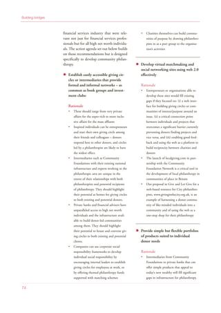 financial services industry that were rele-
vant not just for financial services profes-
sionals but for all high net worth individu-
als. The action agenda set out below builds
on those recommendations but is designed
specifically to develop community philan-
thropy.
Establish easily accessible giving cir-
cles or intermediaries that provide
formal and informal networks – as
common as book groups and invest-
ment clubs:
Rationale
These should range from very private
affairs for the super-rich to more inclu-
sive affairs for the mass affluent
Inspired individuals can be entrepreneurs
and start their own giving circle among
their friends and colleagues – donors
respond best to other donors, and circles
led by a philanthropist are likely to have
the widest effect.
Intermediaries such as Community
Foundations with their existing national
infrastructure and experts working in the
philanthropic area are unique in the
extent of their relationships with both
philanthropists and potential recipients
of philanthropy. They should highlight
their potential as homes for giving circles
to both existing and potential donors.
Private banks and financial advisers have
unparalleled access to high net worth
individuals and the infrastructure avail-
able to build donor-led communities
among them. They should highlight
their potential to house and convene giv-
ing circles to both existing and potential
clients.
Companies can use corporate social
responsibility frameworks to develop
individual social responsibility by
encouraging internal leaders to establish
giving circles for employees at work, or
by offering themed philanthropy funds
supported with matching schemes
Charities themselves can build commu-
nities of purpose by drawing philanthro-
pists in as a peer group to the organisa-
tion’s activities
Develop virtual matchmaking and
social networking sites using web 2.0
effectively
Rationale
Entrepreneurs or organisations able to
develop these sites would fill existing
gaps if they focused on: (i) a web inter-
face for building giving circles or com-
munities of interest/purpose around an
issue, (ii) a critical connection point
between individuals and projects that
overcomes a significant barrier currently
preventing donors finding projects and
vice versa, and (iii) enabling good feed-
back and using the web as a platform to
build reciprocity between charities and
donors
The launch of localgiving.com in part-
nership with the Community
Foundation Network is a critical tool in
the development of local philanthropy in
communities of place in Britain
Our proposal in Give and Let Give for a
web-based resource for City philanthro-
pists, www.givinginthecity.org.uk, is an
example of harnessing a donor commu-
nity of like-minded individuals into a
community and of using the web as a
one-stop shop for their philanthropy
Provide simple but flexible portfolios
of products suited to individual
donor needs
Rationale
Intermediaries from Community
Foundations to private banks that can
offer simple products that appeal to
today’s new wealthy will fill significant
gaps in infrastructure for philanthropy.
Building bridges
74
 