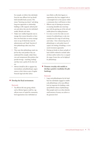 For example, we believe that individuals
from the mass affluent level up should
hold charitable bank accounts. This
means “knowing your donor” and taking
long-term approaches to relationship
building to offer targeted, tailored prod-
ucts and advice that suits the individual’s
wealth, lifestyles and values
Today’s new wealthy frequently want to
manage their money themselves or have
their own fixed ideas on money manage-
ment on top of which they want the
administration and ‘hassle’ function of
their philanthropy taken away from
them
They want their philanthropy made sim-
ple but they want products they can
understand (for example, today’s finan-
ciers and entrepreneurs like products that
provide leverage – matching, lending)
and they want a perfect fit for their val-
ues
Advisers should be able to signpost key
intermediaries and philanthropic organi-
sations to their clients as part of regular
financial, legal and other advice
Develop the fiscal environment
Rationale
Tax-efficient life time giving vehicles
such as lifetime legacies could be a sig-
nificant source of capital for community
level organisations since individuals are
more likely to offer their legacies to
organisations they have engaged with at
a meaningful level or that operate within
a community that is well known to them
Effective ways of claiming tax incentives
or ensuring charitable rates must keep
pace with the growing use of the web and
mobile phones for making donations
It is time to revisit the wider tax envi-
ronment for philanthropy to take into
consideration the range of tools being
used today – from volunteering time to
philanthropic or sub-market loans of
capital, the lending of buildings, or new
social investment approaches
Existing tax breaks on shares and gifts of
land could be widened to include unlist-
ed shares and/or works of art, to expand
the range of assets that can be deployed
for philanthropy
Promote everyday role models to
develop a positive vocabulary for phi-
lanthropy
Rationale
Large scale philanthropists hit the head-
lines but individuals engaged in smaller-
scale philanthropy at the mass-affluent
level are important for building a wide-
spread British culture of philanthropy.
More people need to see what relatively
small amounts of money can achieve at
the grassroots level
www.policyexchange.org.uk • 75
Community philanthropy and an action agenda
 