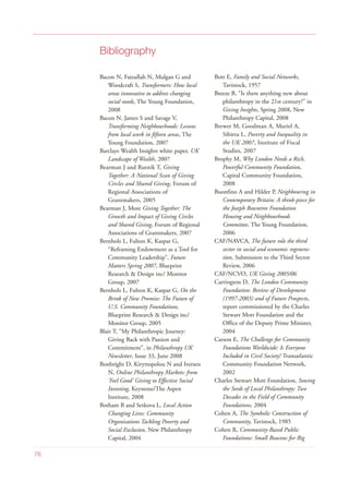Bibliography
Bacon N, Faizullah N, Mulgan G and
Woodcraft S, Transformers: How local
areas innovative to address changing
social needs, The Young Foundation,
2008
Bacon N, James S and Savage V,
Transforming Neighbourhoods: Lessons
from local work in fifteen areas, The
Young Foundation, 2007
Barclays Wealth Insights white paper, UK
Landscape of Wealth, 2007
Bearman J and Rutnik T, Giving
Together: A National Scan of Giving
Circles and Shared Giving, Forum of
Regional Associations of
Grantmakers, 2005
Bearman J, More Giving Together: The
Growth and Impact of Giving Circles
and Shared Giving, Forum of Regional
Associations of Grantmakers, 2007
Bernholz L, Fulton K, Kaspar G,
“Reframing Endowment as a Tool for
Community Leadership”, Future
Matters Spring 2007, Blueprint
Research & Design inc/ Monitor
Group, 2007
Bernholz L, Fulton K, Kaspar G, On the
Brink of New Promise: The Future of
U.S. Community Foundations,
Blueprint Research & Design inc/
Monitor Group, 2005
Blair T, “My Philanthropic Journey:
Giving Back with Passion and
Commitment”, in Philanthropy UK
Newsletter, Issue 33, June 2008
Bonbright D, Kiryttopolou N and Iversen
N, Online Philanthropy Markets: from
‘Feel Good’ Giving to Effective Social
Investing, Keystone/The Aspen
Institute, 2008
Botham B and Setkova L, Local Action
Changing Lives: Community
Organisations Tackling Poverty and
Social Exclusion, New Philanthropy
Capital, 2004
Bott E, Family and Social Networks,
Tavistock, 1957
Breeze B, “Is there anything new about
philanthropy in the 21st century?” in
Giving Insights, Spring 2008, New
Philanthropy Capital, 2008
Brewer M, Goodman A, Muriel A,
Sibieta L, Poverty and Inequality in
the UK 2007, Institute of Fiscal
Studies, 2007
Brophy M, Why London Needs a Rich,
Powerful Community Foundation,
Capital Community Foundation,
2008
Buonfino A and Hilder P, Neighbouring in
Contemporary Britain: A think-piece for
the Joseph Rowntree Foundation
Housing and Neighbourhoods
Committee, The Young Foundation,
2006
CAF/NAVCA, The future role the third
sector in social and economic regenera-
tion, Submission to the Third Sector
Review, 2006
CAF/NCVO, UK Giving 2005/06
Carrington D, The London Community
Foundation: Review of Development
(1997-2003) and of Future Prospects,
report commissioned by the Charles
Stewart Mott Foundation and the
Office of the Deputy Prime Minister,
2004
Carson E, The Challenge for Community
Foundations Worldwide: Is Everyone
Included in Civil Society? Transatlantic
Community Foundation Network,
2002
Charles Stewart Mott Foundation, Sowing
the Seeds of Local Philanthropy: Two
Decades in the Field of Community
Foundations, 2004
Cohen A, The Symbolic Construction of
Community, Tavistock, 1985
Cohen R, Community-Based Public
Foundations: Small Beacons for Big
76
 