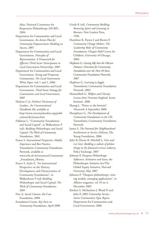 Ideas, National Committee for
Responsive Philanthropy (NCRP),
2004
Department for Communities and Local
Government, An Action Plan for
Community Empowerment: Building on
Success, 2007
Department for Communities and Local
Government, Principles of
Representation: A Framework for
Effective Third Sector Participation in
Local Government Partnerships, 2007
Department for Communities and Local
Government, Strong and Prosperous
Communities: The Local Government
White Paper, vols 1 and 2, 2006
Department for Communities and Local
Government, Third Sector Strategy for
Communities and Local Government,
2007
Dickens C Jr, Dickens’s Dictionary of
London,: An Unconventional
Handbook, file available at
http://www.victorianlondon.org/publi
cations/dictionary.htm
Feldstein L, “Community Foundations
and Social Capital”, in Walkenhorst P
(ed), Building Philanthropic and Social
Capital: The Work of Community
Foundations, 2001
Feuert S, International Perspective: Models,
Experience and Best Practice,
Transatlantic Community Foundation
Network, available at
www.tcfn.efc.be/resources/Community
_Foundation_History
Feuert S, Sacks E, “An International
Perspective on the History,
Development and Characteristics of
Community Foundations”, in
Walkenhorst P (ed) Building
Philanthropic and Social Capital: The
Work of Community Foundations,
2001
Fine A, Social Citizens, the Case
Foundation, 2008
Foundation Center, Key Facts on
Community Foundations, April 2008
Gozdz K (ed), Community Building,
Renewing Spirit and Learning in
Business, New Leaders Press,
1996
Hamilton R, Parzen J and Brown P,
Community Change Makers: The
Leadership Roles of Community
Foundations, Chapin Hall Center for
Children, University of Chicago,
2004
Hepburn G, Gazing Idly Into the Obscure
Distance: Directions for Community
Foundations over the Next 20 Years,
Community Foundation Network,
2007
Hepburn G, Learning to Juggle,
Transatlantic Community Foundation
Network, 2002
Himmelfarb G, Welfare and Charity:
Lessons from Victorian England, Acton
Institute, 2006
Huang L, “Power to the bottom”,
Newsweek, 6 September 2008
Humphreys G, The Development of
Community Foundations in the UK,
Transatlantic Community Foundation
Network
James S, The Potential for Neighbourhood
Involvement in Service Delivery, The
Young Foundation, 2006
John R, Davies R, Mitchell L, Give and
Let Give: Building a culture of philan-
thropy in the financial services industry,
Policy Exchange, 2007
Johnson P, Diaspora Philanthropy:
Influences, Initiatives and Issues, the
Philanthropic Initiative Inc/The
Global Equity Initiative, Harvard
University, May 2007
Johnson P, “Diaspora philanthropy: exist-
ing models, emerging applications”, in
Alliance magazine, vol 10 no 4,
December 2005
Kitchen S, Michaelson J, Wood N and
John P, 2005 Citizenship Survey –
Active Communities Topic Report,
Department for Communities and
Local Government, 2006
www.policyexchange.org.uk • 77
Bibliography
 